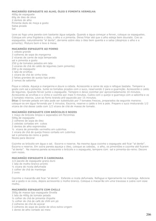 MACARRÃO ESPAGUETE AO ALHO, ÓLEO E PIMENTA VERMELHA
400g de espaguete
60g de óleo de oliva
2 dentes de alho
Pimenta dedo de moça a gosto
Salsa picada
Sal

Leve ao fogo uma panela com bastante água salgada. Quando a água começar a ferver, coloque os espaguetes.
Coloque em uma frigideira o óleo, o alho e a pimenta. Deixe fritar até que o alho esteja bem dourado. Coe os
espaguetes, naturalmente "al dente", derrame sobre eles o óleo bem quente e a salsa (despreze o alho e a
pimenta). Misture bem e leve à mesa.

MACARRÃO ESPAGUETE AO FORNO
1 cebola grande
3 colheres de sopa de margarina
2 xícaras de carne de soja temperada
sal e pimenta a gosto
250 g de tomates pelados em lata
3 xícaras de chá de caldo de legumes (sem pimenta)
200 g de espaguete
1 lata de ervilhas
1 xícara de chá de vinho tinto
2 fatias grandes de queijo tipo prato
2 ramos de salsinha

Pique a cebola. Aqueça a margarina e doure a cebola. Acrescente a carne de soja e refogue bastate. Tempere a
gosto com sal e pimenta. Junte os tomates picados com o suco, reservando 2 para a guarnição. Acrescente o caldo
de legumes. Quando ferver junte o espaguete. Tempere e deixe cozinhar por aproximadamente 10 minutos.
Acrescente as ervilhas e o vinho e cozinhe por mais 5 minutos. Cubra com o queijo e guarneça com a salsinha e os
2 tomates inteiros. Leve ao forno brando pré-aquecido por 15 minutos.
Dica: O tomate pelado em lata pode ser substituído por 7 tomates frescos, preparados da seguinte maneira:
coloque-os em água fervendo por 5 minutos. Escorra, reserve o caldo e tire a pele. Prepare o suco misturando 1/2
xícara de chá desse caldo com 1/2 xícara de chá de massa de tomate.

MACARRÃO ESPAGUETE COM BRÓCOLIS E NOZES
1 maço de brócolis limpos e separados em florzinhas
500g de espaguete
2 colheres de sopa de óleo
2 cebolas cortadas em cubos
2 dentes de alho espremidos
½ xícara de pimentão vermelho em cubinhos
1 xícara de chá de queijo fresco cortado em cubinhos
sal e pimenta-do-reino a gosto
Nozes para decorar

Cozinhe os brócolis em água e sal. Escorra e reserve. Na mesma água cozinhe o espaguete até ficar “al dente”.
Escorra e reserve. Em outra panela aqueça o óleo, coloque as cebolas, o alho, os pimentões e cozinhe até ficarem
“al dente”. Na mesma panela acrescente o brócolis e o espaguete, tempere com sal e pimenta-do-reino. Decore
com nozes.

MACARRÃO ESPAGUETE À CARBONARA
1/2 pacote de espaguete grano duro
1 lata de molho branco pronto
½ xícara de ricota defumada
1 colher de chá de manteiga
2 ovos

Cozinhe o macarrão até ficar "al dente". Esfarele a ricota defumada. Refogue-a ligeiramente na manteiga. Adicione
sal a gosto e os ovos, depois acrescente o molho branco. Coloque o macarrão em uma travessa e cubra com esse
molho.

MACARRÃO ESPAGUETE COM CHILLI
350g de massa tipo espaguete Divella
1 lata de 400g de tomate pelado
½ colher de chá de pimenta chipotle
½ colher de chá de café de chilli em pó
2 colheres de chá de açúcar
3 colheres de sopa de azeite de oliva extra-virgem
1 dente de alho cortado ao meio

                                                                                                               206
 