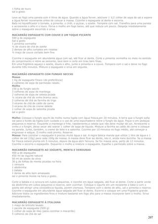 1 folha de louro
sal a gosto

Leve ao fogo uma panela com 4 litros de água. Quando a água ferver, adicione 1 1/2 colher de sopa de sal e espere
a água ferver novamente antes de colocar a massa. Cozinhe o espaguete al dente e escorra.
Bata no liquidificador o tomate, a pimenta, o chilli, o açúcar, o azeite. Tempere com sal. Transfira para uma panela
e acrescente o alho e o louro. Ferva o molho em fogo baixo, até que reduza um pouco. Despeje imediatamente
sobre o espaguete escorrido e sirva.

MACARRÃO ESPAGUETE COM COUVE E UM TOQUE PICANTE
500 g de espaguete
Sal a gosto
1 pimenta vermelha
¼ de xícara de chá de azeite
2 dentes de alho cortados em rodelas
½ maço de couve cortado bem fino

Cozinhe o espaguete em abundante água com sal, até ficar al dente. Corte a pimenta vermelha no meio no sentido
do comprimento e retire as semente, lave bem e corte em tiras bem finas.
Em uma frigideira aqueça o azeite, doure o alho, junte a pimenta e a couve. Tempere com o sal e deixe no fogo
durante três minutos. Misture o espaguete e sirva em seguida.

MACARRÃO ESPAGUETE COM FUNGHI SECCHI
Massa
1 Kg de espaguete fresco (de preferência)
2 colheres de sopa de parmesão ralado.
Molho
150 g de funghi secchi
3 colheres de sopa de manteiga
2 colheres de sopa de cebola picada
½ xícara de chá de vinho branco seco
2 colheres de chá de farinha de trigo
3 xícaras de chá de caldo de carne
3 xícaras de chá de creme deleite
1 colher de sopa de salsinha picada
sal a gosto

Molho: Coloque o funghi secchi de molho numa tigela com água fresca,por 20 minutos. A terra que o funghi solta
vai para o fundo da tigela.Com cuidado e o uso de uma espumadeira retire o funghi da água. Pique-o em pedaços
pequenos e reserve. Esquente a manteiga e frite, rapidamente,a cebola que não deve mudar de cor. Acrescente o
vinho e o funghi, deixe secar até sobrar 1 colher de sopa de líquido. Misture a farinha ao caldo de carne e coloque
na panela. Junte, também, o creme de leite e a salsinha. Cozinhe por 10 minutos no fogo médio, até começar a
engrossar e salque. O molho está pronto. Reserve.
Massa: Para cozinhar o espaguete é preciso muita água e sal. A regra básica manda que utilize 1 litro de água e 1
colher de sal (10g) para cada 100g de massa. A massa deve ficar ao dente, isto é, ainda meio durinha. Se a massa
for fresca estará pronta em 5 minutos, depois da água abrir fervura. Se for massa seca, perto de 12 minutos.
Cozinhe e escorra o espaguete. Esquente o molho e misture o espaguete. Espalhe o parmesão sobre a massa.

MACARRÃO ESPAGUETE AO IOGURTE, MENTA E VERDURAS
400 g de espaguete
450 ml de iogurte natural
50 ml de azeite de oliva
30 g de folhas de menta picadas na hora
1 cenoura
1 abobrinha
1 batata
1 dente de alho bem amassado
sal e pimenta moída na hora a gosto.

Corte a batata e a cenoura em cubos pequenos, e cozinhe em água salgada, até ficar al dente. Corte a parte verde
da abobrinha em cubos pequenos e reserve, sem cozinhar. Coloque o iogurte em um recipiente e bata-o com o
azeite até atingir uma consistência líquida, porém cremosa. Tempere com o dente de alho, sal e pimenta e reserve.
Cozinhe o espaguete em abundante água salgada até ficar al dente. Escorra e coloque em uma frigideira grande.
Adicione todos os ingredientes frios e misture bastante em fogo alto para a massa incorporar bem o molho. Sirva
imediatamente.

MACARRÃO ESPAGUETE À ITALIANA
1 maço de brócolis lavado
1 pacote de espaguete (500 g)
1 colher de sopa de óleo (para cozinhar o macarrão)
5 colheres de chá de sal
                                                                                                                207
 