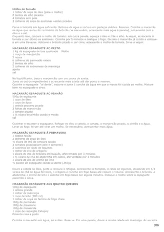 Molho de tomate
1 colher de sopa de óleo (para o molho)
2 dentes de alho picados
4 tomates sem pele
3 colheres de sopa de azeitonas verdes picadas

Ferva o brócolis em água suficiente. Retire-o da água e corte-o em pedaços médios. Reserve. Cozinhe o macarrão
na água que restou do cozimento do brócolis (se necessário, acrescente mais água à panela), juntamente com o
óleo e o sal.
Enquanto isso, prepare o molho de tomate: em outra panela, aqueça o óleo e frite o alho. A seguir, acrescente o
tomate e por último as azeitonas. Cozinhe por 5 minutos e desligue o fogo. Escorra o macarrão já cozido e coloque-
o em uma travessa. Adicione o brócolis picado e por cima, acrescente o molho de tomate. Sirva a seguir.

MACARRÃO ESPAGUETE AO PESTO
1 Kg de espaguete de boa qualidade Molho
1 maço de manjericão
2 nozes
6 colheres de parmesão ralado
2 dentes de alho
2 colheres de sobremesa de manteiga
azeite
sal

No liquidificador, bata o manjericão com um pouco de azeite.
Junte os outros ingredientes e acrescente mais azeite até dar ponto e reserve.
Cozinhe o espaguete “al dente”, escorra e junte 1 concha da água em que a massa foi cozida ao molho. Misture
bem no espaguete e sirva.

MACARRÃO ESPAGUETE AO PINHÃO
500g de espaguete
1 copo de óleo
1 copo de água
1 cebola pequena picada
3 folhas de manjericão
1 tomate picado
1 ½ xícara de pinhão cozido e moído
sal

Cozinhar e escorrer o espaguete. Refogar no óleo a cebola, o tomate, o manjericão picado, o pinhão e a água.
Levar ao fogo, ferver até virar um molho. Se necessário, acrescentar mais água.

MACARRÃO ESPAGUETE À PRIMAVERA
1 cebola ralada
2 colheres de sopa de óleo
½ xícara de chá de cenoura ralada
3 tomates picados(sem pele e semente)
2 cubinhos de caldo de legumes
1 colher de chá de orégano
1 xícara de chá de brócolis em buquês, aferventado por 3 minutos
1 ½ xícara de chá de abobrinha em cubos, aferventada por 3 minutos
1 xícara de chá de creme de leite
½ pacote de espaguete cozido al dente (250g)

Doure a cebola no óleo, junte a cenoura e refogue. Acrescente os tomates, o caldo de legumes, dissolvido em 1/2
xícara de chá de água fervente, o orégano e cozinhe em fogo baixo até reduzir o volume. Acrescente o brócolis, a
abobrinha, o creme de leite e cozinhe em fogo baixo por alguns minutos. Coloque o molho sobre o espaguete
escorrido e sirva.

MACARRÃO ESPAGUETE AOS QUATRO QUEIJOS
500g de espaguete
1 cebola grande
1 colher de manteiga
1 copo de leite (200 ml)
1 colher de sopa de farinha de trigo cheia
100g de parmesão
100g de provolone
100g de mussarela
1 copo de requeijão Catupiry
Pimenta rosa a gosto

Cozinhe o macarrão em água, sal e óleo. Reserve. Em uma panela, doure a cebola ralada em manteiga. Acrescente

                                                                                                               208
 