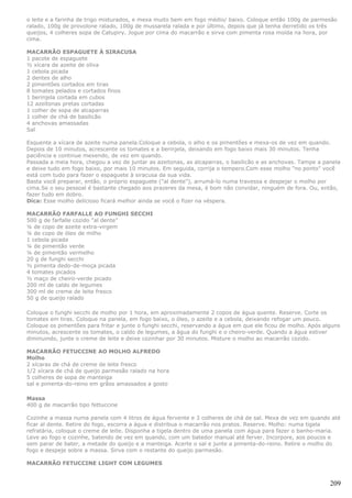 o leite e a farinha de trigo misturados, e mexa muito bem em fogo médio/ baixo. Coloque então 100g de parmesão
ralado, 100g de provolone ralado, 100g de mussarela ralada e por último, depois que já tenha derretido os três
queijos, 4 colheres sopa de Catupiry. Jogue por cima do macarrão e sirva com pimenta rosa moída na hora, por
cima.

MACARRÃO ESPAGUETE À SIRACUSA
1 pacote de espaguete
½ xícara de azeite de oliva
1 cebola picada
2 dentes de alho
2 pimentões cortados em tiras
8 tomates pelados e cortados finos
1 berinjela cortada em cubos
12 azeitonas pretas cortadas
1 colher de sopa de alcaparras
1 colher de chá de basilicão
4 anchovas amassadas
Sal

Esquente a xícara de azeite numa panela.Coloque a cebola, o alho e os pimentões e mexa-os de vez em quando.
Depois de 10 minutos, acrescente os tomates e a berinjela, deixando em fogo baixo mais 30 minutos. Tenha
paciência e continue mexendo, de vez em quando.
Passada a meia hora, chegou a vez de juntar as azeitonas, as alcaparras, o basilicão e as anchovas. Tampe a panela
e deixe tudo em fogo baixo, por mais 10 minutos. Em seguida, corrija o tempero.Com esse molho "no ponto" você
está com tudo para fazer o espaguete à siracusa da sua vida.
Basta você preparar, então, o próprio espaguete ("al dente"), arrumá-lo numa travessa e despejar o molho por
cima.Se o seu pessoal é bastante chegado aos prazeres da mesa, é bom não convidar, ninguém de fora. Ou, então,
fazer tudo em dobro.
Dica: Esse molho delicioso ficará melhor ainda se você o fizer na véspera.

MACARRÃO FARFALLE AO FUNGHI SECCHI
500 g de farfalle cozido "al dente"
¼ de copo de azeite extra-virgem
¼ de copo de óleo de milho
1 cebola picada
¼ de pimentão verde
¼ de pimentão vermelho
20 g de funghi secchi
½ pimenta dedo-de-moça picada
4 tomates picados
½ maço de cheiro-verde picado
200 ml de caldo de legumes
300 ml de creme de leite fresco
50 g de queijo ralado

Coloque o funghi secchi de molho por 1 hora, em aproximadamente 2 copos de água quente. Reserve. Corte os
tomates em tiras. Coloque na panela, em fogo baixo, o óleo, o azeite e a cebola, deixando refogar um pouco.
Coloque os pimentões para fritar e junte o funghi secchi, reservando a água em que ele ficou de molho. Após alguns
minutos, acrescente os tomates, o caldo de legumes, a água do funghi e o cheiro-verde. Quando a água estiver
diminuindo, junte o creme de leite e deixe cozinhar por 30 minutos. Misture o molho ao macarrão cozido.

MACARRÃO FETUCCINE AO MOLHO ALFREDO
Molho
2 xícaras de chá de creme de leite fresco
1/2 xícara de chá de queijo parmesão ralado na hora
5 colheres de sopa de manteiga
sal e pimenta-do-reino em grãos amassados a gosto

Massa
400 g de macarrão tipo fettuccine

Cozinhe a massa numa panela com 4 litros de água fervente e 3 colheres de chá de sal. Mexa de vez em quando até
ficar al dente. Retire do fogo, escorra a água e distribua o macarrão nos pratos. Reserve. Molho: numa tigela
refratária, coloque o creme de leite. Disponha a tigela dentro de uma panela com água para fazer o banho-maria.
Leve ao fogo e cozinhe, batendo de vez em quando, com um batedor manual até ferver. Incorpore, aos poucos e
sem parar de bater, a metade do queijo e a manteiga. Acerte o sal e junte a pimenta-do-reino. Retire o molho do
fogo e despeje sobre a massa. Sirva com o restante do queijo parmesão.

MACARRÃO FETUCCINE LIGHT COM LEGUMES


                                                                                                              209
 