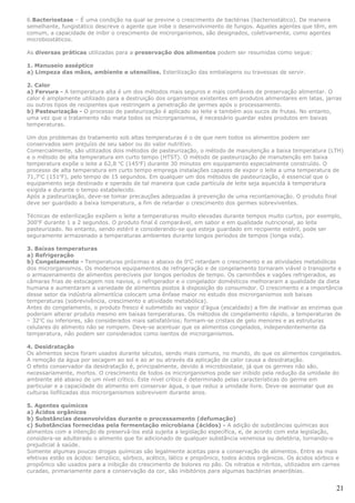 6.Bacteriostase – É uma condição na qual se previne o crescimento de bactérias (bacteriostático). De maneira
semelhante, fungistático descreve o agente que inibe o desenvolvimento de fungos. Aqueles agentes que têm, em
comum, a capacidade de inibir o crescimento de microrganismos, são designados, coletivamente, como agentes
microbiostáticos.

As diversas práticas utilizadas para a preservação dos alimentos podem ser resumidas como segue:

1. Manuseio asséptico
a) Limpeza das mãos, ambiente e utensílios. Esterilização das embalagens ou travessas de servir.

2. Calor
a) Fervura - A temperatura alta é um dos métodos mais seguros e mais confiáveis de preservação alimentar. O
calor é amplamente utilizado para a destruição dos organismos existentes em produtos alimentares em latas, jarras
ou outros tipos de recipientes que restringem a penetração de germes após o processamento.
b) Pasteurização - O processo de pasteurização é aplicado ao leite e também aos sucos de frutas. No entanto,
uma vez que o tratamento não mata todos os microrganismos, é necessário guardar estes produtos em baixas
temperaturas.

Um dos problemas do tratamento sob altas temperaturas é o de que nem todos os alimentos podem ser
conservados sem prejuízo de seu sabor ou do valor nutritivo.
Comercialmente, são utilizados dois métodos de pasteurização, o método de manutenção a baixa temperatura (LTH)
e o método de alta temperatura em curto tempo (HTST). O método de pasteurização de manutenção em baixa
temperatura expõe o leite a 62,8 oC (145oF) durante 30 minutos em equipamento especialmente construído. O
processo de alta temperatura em curto tempo emprega instalações capazes de expor o leite a uma temperatura de
71,7oC (151oF), pelo tempo de 15 segundos. Em qualquer um dos métodos de pasteurização, é essencial que o
equipamento seja destinado e operado de tal maneira que cada partícula de leite seja aquecida à temperatura
exigida e durante o tempo estabelecido.
Após a pasteurização, deve-se tomar precauções adequadas à prevenção de uma recontaminação. O produto final
deve ser guardado a baixa temperatura, a fim de retardar o crescimento dos germes sobreviventes.

Técnicas de esterilização expõem o leite a temperaturas muito elevadas durante tempos muito curtos, por exemplo,
300oF durante 1 a 2 segundos. O produto final é comparável, em sabor e em qualidade nutricional, ao leite
pasteurizado. No entanto, sendo estéril e considerando-se que esteja guardado em recipiente estéril, pode ser
seguramente armazenado a temperaturas ambientes durante longos períodos de tempos (longa vida).

3. Baixas temperaturas
a) Refrigeração
b) Congelamento - Temperaturas próximas e abaixo de 0oC retardam o crescimento e as atividades metabólicas
dos microrganismos. Os modernos equipamentos de refrigeração e de congelamento tornaram viável o transporte e
o armazenamento de alimentos perecíveis por longos períodos de tempo. Os caminhões e vagões refrigerados, as
câmaras frias de estocagem nos navios, o refrigerador e o congelador domésticos melhoraram a qualidade da dieta
humana e aumentaram a variedade de alimentos postos à disposição do consumidor. O crescimento e a importância
desse setor da indústria alimentícia colocam uma ênfase maior no estudo dos microrganismos sob baixas
temperaturas (sobrevivência, crescimento e atividade metabólica).
Antes do congelamento, o produto fresco é submetido ao vapor d’água (escaldado) a fim de inativar as enzimas que
poderiam alterar produto mesmo em baixas temperaturas. Os métodos de congelamento rápido, a temperaturas de
– 32oC ou inferiores, são considerados mais satisfatórios; formam-se cristais de gelo menores e as estruturas
celulares do alimento não se rompem. Deve-se acentuar que os alimentos congelados, independentemente da
temperatura, não podem ser considerados como isentos de microrganismos.

4. Desidratação
Os alimentos secos foram usados durante séculos, sendo mais comuns, no mundo, do que os alimentos congelados.
A remoção da água por secagem ao sol e ao ar ou através da aplicação de calor causa a desidratação.
O efeito conservador da desidratação é, principalmente, devido à microbiostase, já que os germes não são,
necessariamente, mortos. O crescimento de todos os microrganismos pode ser inibido pela redução da umidade do
ambiente até abaixo de um nível crítico. Este nível crítico é determinado pelas características do germe em
particular e a capacidade do alimento em conservar água, o que reduz a umidade livre. Deve-se assinalar que as
culturas liofilizadas dos microrganismos sobrevivem durante anos.

5. Agentes químicos
a) Ácidos orgânicos
b) Substâncias desenvolvidas durante o processamento (defumação)
c) Substâncias fornecidas pela fermentação microbiana (ácidos) - A adição de substâncias químicas aos
alimentos com a intenção de preservá-los está sujeita a legislação específica, e, de acordo com esta legislação,
considera-se adulterado o alimento que foi adicionado de qualquer substância venenosa ou deletéria, tornando-o
prejudicial à saúde.
Somente algumas poucas drogas químicas são legalmente aceitas para a conservação de alimentos. Entre as mais
efetivas estão os ácidos: benzóico, sórbico, acético, lático e propiônico, todos ácidos orgânicos. Os ácidos sórbico e
propiônico são usados para a inibição do crescimento de bolores no pão. Os nitratos e nitritos, utilizados em carnes
curadas, primariamente para a conservação da cor, são inibitórios para algumas bactérias anaeróbias.


                                                                                                                    21
 