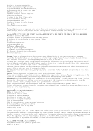 2 colheres de sobremesa de óleo
1 colher de sopa de gengibre ralado
1 xícara de chá de brócolis (só os buquês)
1 xícara de de chá de cenoura em tiras
100g de ervilha torta
1 tomate sem pele cortado em cubos
1 cenoura em palitos
½ xícara de chá de ervilha em grão
1 xícara de chá de shiitake
1 colher de chá de curry
3 colheres de sopa de molho de soja
sal a gosto
300g de fetuccine “al dente”

Refogue ligeiramente os legumes, um a um no óleo. Junte todos numa panela. Acrescente o gengibre, o curry, o
molho de soja, misture bem por dois minutos em fogo baixo. Junte o fetuccine. Sirva a seguir.

MACARRÃO FETTUCCINE DE MASSA CASEIRA COM PIMENTA-DO-REINO AO MOLHO DE TRÊS QUEIJOS
Massa de pimenta-do-reino
2 colheres de sopa de pimenta-do-reino em grãos inteiros
2 ½ xícaras de chá de farinha de trigo especial (300g)
3 ovos
1 colher de sopa de óleo
1 colher de chá de sal
Molho de três queijos
125 g de queijo gorgonzola
¾ de xícara de chá de creme de leite
2/3 de xícara de queijo parmesão ralado
1 ¼ xícara de ricota

Massa: Ponha os grãos de pimenta-do-reino num saco plástico dentro de outro e amasse-os com o pau de
macarrão. Como alternativa, use um moedor de pimenta na graduação "grosso", ou um moedor de café elétrico.
Faça a massa, adicionando a pimenta picada junto com os ovos, o óleo e o sal.
Trabalhe, abra e corte a massa com a máquina de macarrão, terminando com os cilindros na abertura mais estreita
e os cortadores mais largos. Como alternativa, trabalhe, abra e corte a massa à mão, abrindo-a até a espessura de
um cartão-postal e cortando-a em tiras de 5 mm de largura.
Salpique o fettuccine com um pouco de farinha, enrole em ninhos ou abra a massa sobre mesa. Deixe o macarrão
secar 1-2 horas sobre um pano de prato enfarinhado.
Se não puder fazer a massa em casa, compre-a pronta e tempere o molho muito bem com pimenta-do-reino moída
na hora.
Molho: Corte o gorgonzola em pedacinhos com o facão, eliminando crostas.
Ponha o creme de leite na panela e acrescente o gorgonzola, o parmesão e a ricota. Aqueça em fogo brando de 2 a
3 minutos, mexendo sempre, até os três queijos derreterem. Não deixe esquentar demais.
Montagem: Encha o caldeirão de água, espere levantar fervura e adicione 15 g (1 colher de sopa) de sal. Coloque
o macarrão e deixe cozinhar até ficar tenro mas firme, cerca de 1-2 minutos, mexendo vez ou outra para não
grudar. Escorra a massa, enxágüe-a com água quente e torne a escorrer.
Ponha o macarrão quente em uma travessa aquecida. Despeje o molho de queijos sobre a massa.
Misture o fettuccine e o molho de queijos com os garfos grandes até toda a massa ficar temperada. Experimente o
tempero e sirva imediatamente.

MACARRÃO FRITO COM LEGUMES
200 g de macarrão fino
1 unidade de cenoura ralada
1 unidade de abobrinha ralada
1 unidade de alho-poró em tiras
1 unidade de berinjela em palitos
50 g de vagem picada
50 g de champignon em conserva picado finamente
1 xícara de chá de Azeite Riserva D'oro
1 xícara de chá de caldo de legumes
quanto baste de sal

Quebre o espaguete (cru) em 3 partes e frite-o em azeite quente. Assim que o macarrão estiver dourado, adicione o
caldo de legumes e deixe-o cozinhar al dente. Em uma frigideira, esquente o azeite e passe rapidamente a vagem, a
cebola, a cenoura, a berinjela, o alho poró e a abobrinha (um tipo de cada vez). Escorra bem. Jogue fora o azeite da
fritura dos legumes e coloque mais um pouco de azeite na frigideira. Frite levemente o cogumelo. Adicione o
macarrão cozido, os legumes e misture bem. Cozinhe por mais alguns minutos e sirva.

MACARRÃO FUSILLI À MARGHERITA
500g de macarrão fusilli (parafuso grano duro)
2 dentes de alho

                                                                                                                210
 