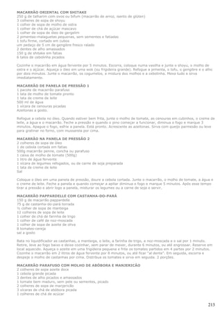 MACARRÃO ORIENTAL COM SHITAKE
250 g de talharim com ovos ou bifum (macarrão de arroz, isento de glúten)
3 colheres de sopa de shoyu
1 colher de sopa de molho de ostra
1 colher de chá de açúcar mascavo
1 colher de sopa de óleo de gergelim
2 pimentas-malaguetas pequenas, sem sementes e fatiadas
1 tofu firme, cortado em cubos
um pedaço de 5 cm de gengibre fresco ralado
2 dentes de alho amassados
150 g de shitake em fatias
6 talos de cebolinha picados

Cozinhe o macarrão em água fervente por 5 minutos. Escorra, coloque numa vasilha e junte o shoyu, o molho de
ostra e o açúcar. Aqueça o óleo em uma wok (ou frigideira grande). Refogue a pimenta, o tofu, o gengibre e o alho
por dois minutos. Junte o macarrão, os cogumelos, a mistura dos molhos e a cebolinha. Mexa tudo e sirva
imediatamente.

MACARRÃO DE PANELA DE PRESSÃO 1
1 pacote de macarrão parafuso
1 lata de molho de tomate pronto
1 lata de creme de leite
500 ml de água
1 xícara de cenouras picadas
Azeitonas a gosto.

Refogue a cebola no óleo. Quando estiver bem frita, junte o molho de tomate, as cenouras em cubinhos, o creme de
leite, a água e o macarrão. Feche a pressão e quando o pino começar a funcionar, diminua o fogo e marque 3
minutos. Apague o fogo, esfrie a panela. Está pronto. Acrescente as azeitonas. Sirva com queijo parmesão ou leve
para gratinar no forno, com mussarela por cima.

MACARRÃO NA PANELA DE PRESSÃO 2
2 colheres de sopa de óleo
1 de cebola cortada em fatias
500g macarrão penne, concha ou parafuso
1 caixa de molho de tomate (500g)
1 litro de água fervente
1 xícara de legumes refogados, ou de carne de soja preparada
1 lata de creme de leite
Sal

Coloque o óleo em uma panela de pressão, doure a cebola cortada. Junte o macarrão, o molho de tomate, a água e
o creme de leite. Feche a panela e quando começar a apitar diminua o fogo e marque 5 minutos. Após esse tempo
tirar a pressão e abrir logo a panela, misturar os legumes ou a carne de soja e servir.

MACARRÃO PAPPARDELLE COM CASTANHA-DO-PARÁ
150 g de macarrão pappardelle
75 g de castanha-do-pará torrada
½ colher de sopa de manteiga
12 colheres de sopa de leite
1 colher de chá de farinha de trigo
1 colher de café de noz-moscada
1 colher de sopa de azeite de oliva
8 tomates-cereja
sal a gosto

Bata no liquidificador as castanhas, a manteiga, o leite, a farinha de trigo, a noz-moscada e o sal por 1 minuto.
Retire, leve ao fogo baixo e deixe cozinhar, sem parar de mexer, durante 6 minutos, ou até engrossar. Reserve em
local aquecido. Aqueça o azeite em uma frigideira pequena e frite os tomates partidos em 4 partes por 2 minutos.
Cozinhe o macarrão em 2 litros de água fervente por 8 minutos, ou até ficar “al dente”. Em seguida, escorra e
despeje o molho de castanhas por cima. Distribua os tomates e sirva em seguida. 2 porções.

MACARRÃO PARAFUSO COM MOLHO DE ABÓBORA E MANJERICÃO
2 colheres de sopa azeite doce
1 cebola grande picada
3 dentes de alho picados e amassados
1 tomate bem maduro, sem pele ou sementes, picado
2 colheres de sopa de manjericão
3 xícaras de chá de abóbora picada
1 colheres de chá de acúcar


                                                                                                              213
 