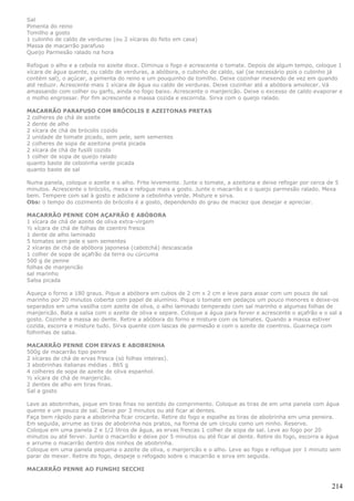 Sal
Pimenta do reino
Tomilho a gosto
1 cubinho de caldo de verduras (ou 2 xícaras do feito em casa)
Massa de macarrão parafuso
Queijo Parmesão ralado na hora

Refogue o alho e a cebola no azeite doce. Diminua o fogo e acrescente o tomate. Depois de algum tempo, coloque 1
xícara de água quente, ou caldo de verduras, a abóbora, o cubinho de caldo, sal (se necessário pois o cubinho já
contém sal), o açúcar, a pimenta do reino e um pouquinho de tomilho. Deixe cozinhar mexendo de vez em quando
até reduzir. Acrescente mais 1 xícara de água ou caldo de verduras. Deixe cozinhar até a abóbora amolecer. Vá
amassando com colher ou garfo, ainda no fogo baixo. Acrescente o manjericão. Deixe o excesso de caldo evaporar e
o molho engrossar. Por fim acrescente a massa cozida e escorrida. Sirva com o queijo ralado.

MACARRÃO PARAFUSO COM BRÓCOLIS E AZEITONAS PRETAS
2 colheres de chá de azeite
2 dente de alho
2 xícara de chá de brócolis cozido
2 unidade de tomate picado, sem pele, sem sementes
2 colheres de sopa de azeitona preta picada
2 xícara de chá de fusilli cozido
1 colher de sopa de queijo ralado
quanto baste de cebolinha verde picada
quanto baste de sal

Numa panela, coloque o azeite e o alho. Frite levemente. Junte o tomate, a azeitona e deixe refogar por cerca de 5
minutos. Acrescente o brócolis, mexa e refogue mais a gosto. Junte o macarrão e o queijo parmesão ralado. Mexa
bem. Tempere com sal à gosto e adicione a cebolinha verde. Misture e sirva.
Obs: o tempo do cozimento do brócolis é a gosto, dependendo do grau de maciez que desejar e apreciar.

MACARRÃO PENNE COM AÇAFRÃO E ABÓBORA
1 xícara de chá de azeite de oliva extra-virgem
½ xícara de chá de folhas de coentro fresco
1 dente de alho laminado
5 tomates sem pele e sem sementes
2 xícaras de chá de abóbora japonesa (cabotchá) descascada
1 colher de sopa de açafrão da terra ou cúrcuma
500 g de penne
folhas de manjericão
sal marinho
Salsa picada

Aqueça o forno a 180 graus. Pique a abóbora em cubos de 2 cm x 2 cm e leve para assar com um pouco de sal
marinho por 20 minutos coberta com papel de alumínio. Pique o tomate em pedaços um pouco menores e deixe-os
separados em uma vasilha com azeite de oliva, o alho laminado temperado com sal marinho e algumas folhas de
manjericão. Bata a salsa com o azeite de oliva e separe. Coloque a água para ferver e acrescente o açafrão e o sal a
gosto. Cozinhe a massa ao dente. Retire a abóbora do forno e misture com os tomates. Quando a massa estiver
cozida, escorra e misture tudo. Sirva quente com lascas de parmesão e com o azeite de coentros. Guarneça com
folhinhas de salsa.

MACARRÃO PENNE COM ERVAS E ABOBRINHA
500g de macarrão tipo penne
2 xícaras de chá de ervas fresca (só folhas inteiras).
3 abobrinhas italianas médias . 865 g
4 colheres de sopa de azeite de oliva espanhol.
½ xícara de chá de manjericão.
2 dentes de alho em tiras finas.
Sal a gosto

Lave as abobrinhas, pique em tiras finas no sentido do comprimento. Coloque as tiras de em uma panela com água
quente e um pouco de sal. Deixe por 3 minutos ou até ficar al dentes.
Faça bem rápido para a abobrinha ficar crocante. Retire do fogo e espalhe as tiras de abobrinha em uma peneira.
Em seguida, arrume as tiras de abobrinha nos pratos, na forma de um círculo como um ninho. Reserve.
Coloque em uma panela 2 e 1/2 litros de água, as ervas frescas 1 colher de sopa de sal. Leve ao fogo por 20
minutos ou até ferver. Junte o macarrão e deixe por 5 minutos ou até ficar al dente. Retire do fogo, escorra a água
e arrume o macarrão dentro dos ninhos de abobrinha.
Coloque em uma panela pequena o azeite de oliva, o manjericão e o alho. Leve ao fogo e refogue por 1 minuto sem
parar de mexer. Retire do fogo, despeje o refogado sobre o macarrão e sirva em seguida.

MACARRÃO PENNE AO FUNGHI SECCHI


                                                                                                                214
 