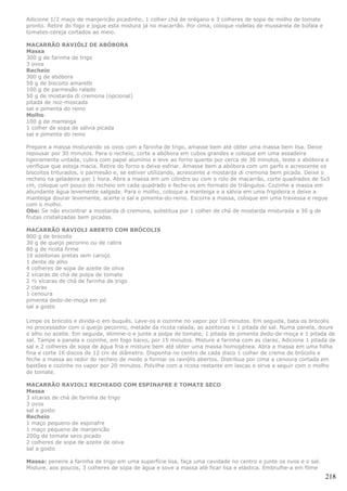 Adicione 1/2 maço de manjericão picadinho, 1 colher chá de orégano e 3 colheres de sopa de molho de tomate
pronto. Retire do fogo e jogue esta mistura já no macarrão. Por cima, coloque rodelas de mussarela de búfala e
tomates-cereja cortados ao meio.

MACARRÃO RAVIÓLI DE ABÓBORA
Massa
300 g de farinha de trigo
3 ovos
Recheio
300 g de abóbora
50 g de biscoito amaretti
100 g de parmesão ralado
50 g de mostarda di cremona (opcional)
pitada de noz-moscada
sal e pimenta do reino
Molho
100 g de manteiga
1 colher de sopa de sálvia picada
sal e pimenta do reino

Prepare a massa misturando os ovos com a farinha de trigo, amasse bem até obter uma massa bem lisa. Deixe
repousar por 30 minutos. Para o recheio, corte a abóbora em cubos grandes e coloque em uma assadeira
ligeiramente untada, cubra com papel alumínio e leve ao forno quente por cerca de 30 minutos, teste a abóbora e
verifique que esteja macia. Retire do forno e deixe esfriar. Amasse bem a abóbora com um garfo e acrescente os
biscoitos triturados, o parmesão e, se estiver utilizando, acrescente a mostarda di cremona bem picada. Deixe o
recheio na geladeira por 1 hora. Abra a massa em um cilindro ou com o rolo de macarrão, corte quadrados de 5x5
cm, coloque um pouco do recheio em cada quadrado e feche-os em formato de triângulos. Cozinhe a massa em
abundante água levemente salgada. Para o molho, coloque a manteiga e a sálvia em uma frigideira e deixe a
manteiga dourar levemente, acerte o sal e pimenta-do-reino. Escorra a massa, coloque em uma travessa e regue
com o molho.
Obs: Se não encontrar a mostarda di cremona, substitua por 1 colher de chá de mostarda misturada a 30 g de
frutas cristalizadas bem picadas.

MACARRÃO RAVIOLI ABERTO COM BRÓCOLIS
800 g de brócolis
30 g de queijo pecorino ou de cabra
80 g de ricota firme
10 azeitonas pretas sem caroço
1 dente de alho
4 colheres de sopa de azeite de oliva
2 xícaras de chá de polpa de tomate
2 ½ xícaras de chá de farinha de trigo
2 claras
1 cenoura
pimenta dedo-de-moça em pó
sal a gosto

Limpe os brócolis e divida-o em buquês. Lave-os e cozinhe no vapor por 10 minutos. Em seguida, bata os brócolis
no processador com o queijo pecorino, metade da ricota ralada, as azeitonas e 1 pitada de sal. Numa panela, doure
o alho no azeite. Em seguida, elimine-o e junte a polpa de tomate, 1 pitada de pimenta dedo-de-moça e 1 pitada de
sal. Tampe a panela e cozinhe, em fogo baixo, por 15 minutos. Misture a farinha com as claras. Adicione 1 pitada de
sal e 2 colheres de sopa de água fria e misture bem até obter uma massa homogênea. Abra a massa em uma folha
fina e corte 16 discos de 12 cm de diâmetro. Disponha no centro de cada disco 1 colher de creme de brócolis e
feche a massa ao redor do recheio de modo a formar os raviólis abertos. Distribua por cima a cenoura cortada em
bastões e cozinhe no vapor por 20 minutos. Polvilhe com a ricota restante em lascas e sirva a seguir com o molho
de tomate.

MACARRÃO RAVIOLI RECHEADO COM ESPINAFRE E TOMATE SECO
Massa
3 xícaras de chá de farinha de trigo
3 ovos
sal a gosto
Recheio
1 maço pequeno de espinafre
1 maço pequeno de manjericão
200g de tomate seco picado
2 colheres de sopa de azeite de oliva
sal a gosto

Massa: peneire a farinha de trigo em uma superfície lisa, faça uma cavidade no centro e junte os ovos e o sal.
Misture, aos poucos, 3 colheres de sopa de água e sove a massa até ficar lisa e elástica. Embrulhe-a em filme
                                                                                                                 218
 