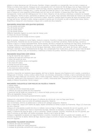 plástico e deixe descansar por 30 minutos. Recheio: limpe o espinafre e o manjericão, lave-os bem e separe as
folhas e os talos mais macios. Coloque-os em uma panela com 1/2 xícara de chá de água, leve ao fogo e deixe por
3 minutos, ou até as folhas murcharem. Retire do fogo, escorra, esprema bem as folhas e pique-as. Coloque em
uma tigela e misture o tomate seco, 1 colher de sopa de azeite de oliva e o sal. Misture vigorosamente e reserve.
Abra a massa em uma superfície enfarinhada com um rolo ou um cilindro. A massa deve ficar fina, mas não
transparente. Corte-a em 60 retângulos de 7cm X 10cm. Reserve 1/3 do recheio e distribua o restante na metade
dos retângulos. Feche-os bem, apertando as laterais com um garfo. Faça camadas alternadas de massa e do recheio
reservado em um cesto próprio para cozimento a vapor. Reserve. Coloque água na parte de baixo da panela e leve
ao fogo até ferver. Encaixe o cesto, tampe a panela e cozinhe por 15 minutos, ou até a massa ficar macia. Retire.
Disponha a massa em uma travessa e regue com o azeite de oliva restante.

MACARRÃO RIGATONI AOS QUATRO QUEIJOS
75 g de queijo parmesão
75 g de queijo gruyére
75 g de queijo edam
75 g de queijo fontina
500g de macarrão rigatoni ou outro tipo de massa curta
½ xícara de chá de manteiga
sal e pimenta-do-reino moída na hora a gosto

Rale os queijos, coloque-os numa tigela, misture e reserve. Cozinhe a massa numa panela grande com 5 litros de
água fervente, mexendo de vez em quando, por 12 minutos, ou até ficar ¿al dente¿. Retire do fogo, escorra e
reserve a água e a massa separadamente. Numa panela, derreta a metade da manteiga em fogo baixo. Acrescente
a massa, misture cuidadosamente e, aos poucos, adicione, mexendo delicadamente, a mistura de queijos, a
manteiga restante e 1/2 xícara de chá de da água reservada. Deixe cozinhar, sem parar de mexer, até o queijo
começar a derreter. Retire imediatamente do fogo. Se a preparação ficar muito seca, junte um pouco mais da água
do cozimento. Acerte o sal, se necessário, e distribua a massa nos pratos. Polvilhe a pimenta e sirva a seguir.

MACARRÃO RIGATONI COM VODCA
½ Kg de macarrão tipo rigatoni
2 colheres de sopa de manteiga sem sal
1 colher de azeite de oliva
2 pimentas vermelhas secas e esmagadas
¼ de xícara de vodca
2 xícaras de purê de tomate
sal e pimenta do reino a gosto
¼ de xícara de creme de leite
queijo parmesão ralado na hora

Cozinhe o macarrão em bastante água salgada, até ficar al dente. Aqueça uma frigideira com o azeite, a pimenta e
refogue por 3 minutos. Junte a vodca e deixe ferver uns minutos, acrescente o tomate, o sal e a pimenta do reino e
cozinhe em fogo médio por 10 minutos, até o molho engrossar. Abaixe o fogo e misture o creme de leite. Escorra o
macarrão, passe para uma travessa e cubra com o molho, misturando bem. Salpique bem com o queijo parmesão
ralado e misture novamente. Sirva a seguir.

MACARRÃO TAGLIATELLE COM MOLHO DE FEIJÃO E TOMATE
1 cebola média
2 tomates médios
½ xícara de chá de manjericão picado
5 colheres de sopa de azeite de oliva espanhol
1 xícara de chá de feijão em conserva ou 1 xícara de feijão pronto com caldo
300 g de tagliatelle (massa fresca)
Sal e pimenta-do-reino moída grosseiramente a gosto

Coloque em uma panela 3 litros de água e 3 colheres de chá de sal. Leve ao fogo para ferver.
Descasque a cebola, lave-a e corte em pedaços pequenos. Reserve.
Lave os tomates, elimine os pedúnculos e corte-os em pedaços pequenos. Reserve.
Lave o majericão, seque com toalha de papel, separe somentes as folhas e pique-as finamente. Meça 1/2 xícara das
de chá e reserve.
Coloque em uma panela o azeite de oliva e a cebola. Leve ao fogo e refogue, mexendo de vez em quando, por 4
minutos ou até a cebola ficar macia e levemente dourada. Adicione os tomates, o manjericão, o feijão (com o
caldo), 4 colheres de sopa de água, o sal e a pimenta. Tampe a panela. Cozinhe, mexendo de vez em quando, por
mais 5 minutos ou até obter um molho encorpado. Acerte o sal e retire do fogo.
Coloque o tagliatelle na panela com água fervente e cozinhe, mexendo de vez em quando com cuidado, por 3
minutos ou até ficar al dente. Retire do fogo. Escorra a água e arrume a massa nos pratos. Regue com o molho e
sirva em seguida.

MACARRÃO TALHARIM COLORIDO
2 colheres de sopa de manteiga
1 unidade de cebola em cubos pequenos
1 unidade de pimentão vermelho em cubos pequenos

                                                                                                              219
 
