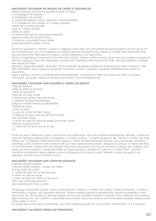 MACARRÃO TALHARIM AO MOLHO DE LIMÃO E COGUMELOS
alguns bouquets de brócolis japonês cozidos no vapor
½ embalagem de shiitake
½ embalagem de shimeji
½ pacote de talharim fresco (pode ser normal também)
3 a 5 dentes de alho ralados ou cortado pequeno
raspas de 1/2 limão grande
suco de 1 limão grande
azeite ao gosto
2 colheres de sopa de manteiga/margarina
algumas folhas de alecrim fresco
1 xícara de mussarela fresca ralada
queijo parmesão ralado na hora

Corte os cogumelos e reserve. Coloque o tagliarini para cozer em uma panela de água fervente com um pouco de
sal. Enquanto isso, em uma frigideira (ou panela) grande a antiaderente, coloque-a no fogo para esquentar bem.
Quando ela estiver bem quente coloque o azeite (bastante) e os cogumelos.
Deixe os cogumelos começarem a murchar (não muito), coloque o alho e mexa, deixe mais um minuto e coloque os
brócolis. Apague o fogo dos cogumelos e acrescente: manteiga, alecrim,suco de limão, sal (uma pitada) e metade
das raspas do limão.
Quando o macarrão estiver "al dente", tire o macarrão da panela c/ajuda de uma pinça (ou outro utensilio - mas
NAO ESCORRA), pois a água do macarrão ira formar o molho. Coloque o macarrão imediatamente sobre os
cogumelos.
Ligue a panela e misture os ingredinetes delicademente - acrescente o resto das raspas de limão e o queijo
mussarela. Se quiser, jogue um pouco de parmesão. Sirva imediatamente.

MACARRÃO TALHARIM COM LEGUMES E CREME DE QUEIJO
450g de talharim
200g de abóbora já limpa
1 talo de alho-poró
miolo de um aipo verde
2 abobrinhas médias sem sementes
3 colheres de sopa de manteiga
100g de ervilhas frescas já debulhadas
3 folhas de sálvia
1 copo de leite
½ copo de creme de leite fresco
2 colheres de sopa rasas de farinha de trigo
noz-moscada ralada
1 colher de sopa de cheia de queijo parmesão ralado
200g de queijo gruyére
½ colher de chá de cominho em pó
sal

Corte em tiras a abóbora, o aipo, o alho-poró e as abobrinhas. Em uma frigideira antiaderente, derreta 1 colher de
sopa de manteiga,coloque todos os legumes, a ervilha, a sálvia, 1 concha de água e sal. Tampe e cozinhe, em fogo
médio, por 10 minutos. Molho bechamel: aqueça o creme de leite misturado ao leite. Em uma panela, derreta a
manteiga, junte a farinha toda e misture até que fique ligeiramente tostada. Despeje aos poucos a mistura de leite
e creme fervente. Cozinhe em fogo brando, mexendo sempre,por cerca de 10 minutos e coloque sal. Coloque uma
pitada de noz-moscada, o queijo parmesão eo queijo gruyèrre cortado em cubinhos e misture bem. Cozinhe o
macarrão em bastante água salgada e escorra deixando-o um pouco úmido. Misture o creme de queijo e os
legumes, polvilhe com o cominho e sirva.

MACARRÃO TALHARIM COM TOMATES ASSADOS
4 dentes de alho picados
1 Kg de tomate maduro, cortado em fatias
1/3 de xícara de azeite
½ colher de sopa de manjericão seco
1 colher de chá de açúcar
1 colher de sopa de molho de pimenta
500 g de massa tipo talharim
Sal e pimenta-do-reino a gosto

Preaqueça o forno bem quente. Numa vasilha grande, misture o tomate com o alho, molho de pimenta, o azeite, o
manjericão, o açúcar, sal e pimenta-do-reino. Numa assadeira grande e antiaderente, arrume os tomates e leve
para assar por 40 minutos ou até que fiquem macios e as beiradas comecem a dourar. Num caldeirão com bastante
água fervente com sal, cozinhe a massa até ficar al dente. Escorra e misture com os tomates assados. Regue azeite
extra virgem e sirva.
Se quiser fazer uma menor quantidade, use uma frigideira grande em vez do forno. Rendimento: 4 a 6 porções.

MACARRÃO TALHARIM VERDE AO POMODORO

                                                                                                               221
 
