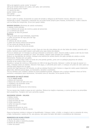 300 g de tagliarini verde cozido "al dente"
100 g de tomate italiano em cubos, sem pele, sem sementes
20 ml de azeite extra-virgem
1/2 dente de alho
queijo ralado a gosto
sal a gosto
manjericão a gosto

Doure o alho no azeite. Acrescente os cubos de tomate e refogue-os até ficarem macios. Adicione o sal e o
manjericão a gosto. Disponha o macarrão em um prato fundo próprio para massas, acrescente o molho e decore
com as folhas de manjericão. Sirva com queijo ralado.

MAHSHI BASSAL (Rolinhos de cebola recheados)
3 cebolas muito grandes
1 a 2 colheres de xarope de romã ou pasta de tamarindo
2 a 3 colheres de açúcar
3 colheres de óleo de girassol
Recheio
750 g de carne de soja hidratada, espremida
1 colher de farinha de trigo para dar liga
salt e pimenta
2 colheres de chá de canela
1 colher de chá de mistura de temperos
1/3 de xícara de folhas de menta
1 maço de salsinha, finamente picada

Limpe as cebolas e corte a ponta e a raiz. Faça um risco de cima abaixo de um dos lados da cebola, somente até o
centro, nenhum pouco além (assim você solta uma casa inteira da cebola).
Ferva as cebolas por 15 minutps ou até que amaciem e comecem a abrir. Escorra então e passe a abri-las de modo
a remover camada por camada (os “véus” da cebola). Separe cada camada com cuidado.
Misture os ingredientes do recheio. Coloque uma bolinha de recheio dentro de cada camada de cebola e enrole
firmemente. Prenda com um palito.
Coloque os rolinhos lado a lado no fundo de uma panela grande, junto com os pedaços pequenos de cebola.
Arranje-os de modo a ficar no lugar.
Dissolva o xarope de romá ou o tamarindo em 300 ml de água fervente. Adicione 1 colher de sopa de açúcar e o
óleo, e despeje sobre as cebolas. Adicione mais água, o suficiente para cobrir, e coloque um prato de vidro sobre os
rolinhos para segurá-los no lugar.
Cozinhe em fogo baixo por 30 minutos, ou até as cebolas ficarem bem macias e a água ter seido quase totalmente
absorvida. Adicione pouca água, se necessário, durante o cozimento.
Tire os rolinhos com cuidado e alinhe-os numa assadeira grande. Salpique com o açúcar restante e leve ao forno
somente o necessário para caramelizar, formando uma cor dourada. Sirva quente ou frio.

MAIONESE DE MAÇÃ VERDE
1 kg de maçã verde
1 pote(s) de maionese
1 lata(s) de creme de leite sem soro
1 unidade(s) de pimentão verde
quanto baste de sal
quanto baste de pimenta-do-reino branca

Tire as cascas das maçãs e pique-as em cubinhos. Misture às maçãs a maionese, o creme de leite e os pimentões
bem picadinhos. Tempere com sal e pimenta a gosto.

MAIONESE VEGAN - SALADA
1 batata cozida
1 cenoura cozida
1 xícara de leite de soja
½ limão espremido
1 colher de sopa de vinagre
1 pitada de sal
1 pitada de pimenta do reino
½ xícara de azeite ou óleo de canola

Pique os legumes cozidos e coloque no liquidificador. Coloque o leite, o limão, o vinagre o sal e a pimenta do reino,
e bata. Acrescente o azeite em fio, aos poucos, sem parar de bater até obter a consistência de maionese.

MANDIOCA AO ALHO E ÓLEO
1 Kg de mandioca cozida
2 xícaras de salsa e cebolinha picadas
6 dentes de alho picados
1 colher de azeite

                                                                                                                  222
 