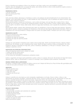 Corte a mandioca em pedaços e frite-a (ou pincele-a com óleo e asse-a em uma assadeira untada).
À parte, faça um refogado com um pouco de azeite, seis dentes de alho e cheiro verde picadinho a gosto (muito) e
jogue sobre a mandioca bem quente. Sirva.

MANDIOCA FRITA
1 Kg de mandioca
óleo de canola para fritar
Sal a gosto

Com uma faca afiada, descasque a mandioca e corte-a em pedaços de aproximadamente 8 cm comprimento. Em
seguida, corte cada pedaço ao meio, e cada metade ao meio novamente. Lave os pedaços em água corrente, para
retirar a terra. Escorra e reserve.
Numa panela grande, coloque as mandiocas, o sal e cubra com água. Leve ao fogo alto e espere ferver. Deixe
cozinhar por 10 minutos, ou até que as mandiocas fiquem macias. Para verificar o ponto, espete alguns pedaços
com um garfo. Se estiver macia, está cozida. Escorra a água das mandiocas, com a ajuda de uma peneira, e deixe
esfriar.
Numa panela média, coloque óleo suficiente para cobrir as mandiocas, e leve ao fogo alto para aquecer. Quando o
óleo estiver quente, coloque os pedaços de mandiocas e frite até que eles fiquem ligeiramente dourados. Retire as
mandiocas com uma escumadeira e coloque sobre um prato com papel-toalha. Tempere com sal e sirva a seguir.

MANDIOCA SAUTÉ
800 g de mandioca em cubos médios
2 xícaras de chá de leite
5 colheres de sopa de manteiga
2 colheres de sopa de salsinha picada
sal a gosto

Coloque em uma panela a mandioca com o leite e leve ao fogo alto. Assim que levantar fervura, reduza o fogo e
cozinhe por 35 minutos, ou até a mandioca ficar macia. Retire do fogo e escorra o leite, se necessário. Em uma
frigideira, derreta a manteiga em fogo alto, junte a mandioca, salteando-a, e frite por 5 minutos. Acerte o sal,
salpique a salsinha e sirva.

MANTEIGA DE PORCINI DESIDRATADO
100 g de cogumelo porcini seco, picado ou moído
1 colher de shá de molho shoyu
¼ de colher de chá de açúcar
1/3 de xícara de manteiga à temperatura ambiente (mole)

Cubra o cogumelo com água numa panelinha e junte o shoyu e o açúcar; ferva por 20 minutos em fogo bem baixo.
Quando esfriar, bata no liquidificador e misture à manteiga. Leve à geladeira para solidificar novamente.

MANGA VERDE SECA (AMCHOOR)
Na época, a manga verde é cortada em fatias e seca ao sol. Depois de feito pó ou finas tirinhas são guardadas para
o resto do ano para aromatizar curry e refogados.

MENTIRA
500g de polvilho doce
1 copo leite ou água
1 copo óleo soja
2 colheres de chá de sal
3 ovos

Colocar o polvilho em uma bacia ou outro recipiente, espalhando-o no fundo. Ferver o leite, o óleo e o sal,
adicionando ao polvilho (escaldar), mexendo até ficar morno. Provar se está bom de sal. Acrescentar os ovos aos
poucos, sovando sempre até dar ponto de enrolar, massa bem firme. Em uma panela, colocar óleo,
aproximadamente 3 dedos, e colocar no fogo baixo. Enrolar os biscoitos no formato de um dedo, torcendo-os como
um parafuso. Este formato facilita na hora de virar, durante a fritura. Pode-se fazer um “8”, mas exige mais prática.
Fritar no fogo baixo, sempre meio tampado para evitar se queimar. Quando estiverem levemente dourados, colocá-
los em papel absorvente.

MILHO À MEXICANA
1 lata de milho
¼ de pimentão vermelho sem semente em cubinhos
½ dente de alho picado
½ cebola pequena picada
½ pimenta fresca
½ tomate sem pele e sementes em cubinhos
1 colher de sopa de azeite
Molho de pimenta a gosto


                                                                                                                   223
 