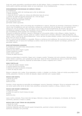 Junte sal, queijo parmesão e acondicione dentro do pão italiano. Sobre o minestrone coloque o macarrão cozido,
molho pesto e polvilhe parmesão ralado na hora (opcional). Sirva imediatamente.

MINIABÓBORAS RECHEADAS DE GRÃOS E ERVAS
8 miniabóboras
30 g de manteiga (além de manteiga para untar as abóboras)
1 cebola picadinha
1 xícara de chá de 7 grãos (ou mistura de diferentes tipos de arroz)
1 cubinho de caldo de legumes dissolvido em 1 litro de água
folhas de salsinha, hortelã e manjericão
2 colher de sopa derequeijão cremoso
sal e pimenta-do-reino
parmesão ralado (opcional)

Com uma faca afiada, retire uma tampa das miniabóboras e reserve. Descarte as sementes e filamentos. Polvilhe o
interior das miniabóboras com sal e pimenta e coloque-as, juntamente com as tampas, em uma panela que as
abrigue em uma só camada. Cubra com água e leve ao fogo por aproximadamente 30 minutos, até que as
miniabóboras estejam cozidas, mas mantendo a forma. Retire-as da panela, escorrendo a água. Pincele o interior
das miniabóboras ainda quentes com manteiga e reserve.
Enquanto as abóboras cozinham, aqueça a manteiga em uma panela média e nela refogue a cebola. Quando a
cebola estiver começando a dourar, junte os 7 grãos e misture por 2 minutos, Adicione o caldo de legumes, sal,
abaixe o fogo e cozinhe por aproximadamente 1 hora, até que os grãos estejam cozidos, mas firmes (se necessário,
junte mais um pouco de água).
Por fim, junte as ervas picadas e o requeijão. Misture e recheie as mini-abóboras. No momento de servir, pincele as
mini-abóboras com um pouco de manteiga ou azeite e leve-as ao forno para aquecer (se desejar, polvilhe com
parmesão ralado).

MINI-BETERRABAS ASSADAS
8 unidades de mini-beterrabas (descascadas e inteiras)
sal e pimenta a gosto
azeite de oliva extra virgem a gosto
vinagre balsâmico a gosto
cheiro verde a gosto
2 folhas de papel alumínio

Colocar as beterrabas no alumínio. Regar com o vinagre e azeite. Temperar com sal e pimenta. Adicionar cheiro
verde. Fechar o alumínio, com cuidado para não furar. Assar em forno moderado por mais ou menos 50 minutos
ter cudado ao abrir o alumínio, dispondo as beterrabas no prato e regando com o molho.

MINI-TORTILLAS
1/4 xícara de queijo cheddar ralado
½ pacote pequeno de Doritos
2 colheres de sopa de abacate amassado
1 colher de sopa de salsa

Misture o abacate com a salsa. Sirva separados o molho, o cheddar e os Doritos. Cada um monta sua própria mini-
tortilla, passando o Doritos no molho de abacate, depois cobrindo com o queijo ralado.

MIOJO COM SHOYU
1 pacote de miojo
shoyu à gosto
azeite de oliva

Cozinhe o miojo segundo as instruções da embalagem, escorra. Descarte o tempero. Sirva no recipiente onde você
vai comer (para evitar de ter de lavar mais utensílios), acrescente o azeite e o shoyu, misture e coma.

MIOJO COM MISSÔ E BRÓCOLIS
1 pacote de miojo
½ colher de sopa de missô (massa de soja)
brócolis
azeite de oliva

Lave e corte o brócolis. Ferva meio litro de água. Adicione o miojo, sem o tal tempero, e o brócolis. Ao final do
cozimento, adicione o missô e o azeite.

MIOJO COM O QUE TINHA NA GELADEIRA
1 pacote de miojo
1 colher de sopa de requeijão
mostarda (daquelas que são amarelo quase transparente, queimam a boca e abrem as narinas)
azeitonas recheadas com pimentão


                                                                                                                    225
 
