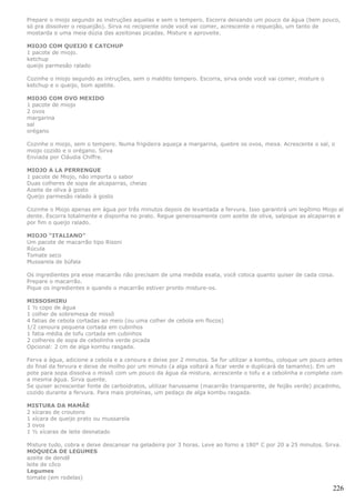 Prepare o miojo segundo as instruções aquelas e sem o tempero. Escorra deixando um pouco da água (bem pouco,
só pra dissolver o requeijão). Sirva no recipiente onde você vai comer, acrescente o requeijão, um tanto de
mostarda e uma meia dúzia das azeitonas picadas. Misture e aproveite.

MIOJO COM QUEIJO E CATCHUP
1 pacote de miojo.
ketchup
queijo parmesão ralado

Cozinhe o miojo segundo as intruções, sem o maldito tempero. Escorra, sirva onde você vai comer, misture o
ketchup e o queijo, bom apetite.

MIOJO COM OVO MEXIDO
1 pacote de miojo
2 ovos
margarina
sal
orégano

Cozinhe o miojo, sem o tempero. Numa frigideira aqueça a margarina, quebre os ovos, mexa. Acrescente o sal, o
miojo cozido e o orégano. Sirva
Enviada por Cláudia Chiffre.

MIOJO A LA PERRENGUE
1 pacote de Miojo, não importa o sabor
Duas colheres de sopa de alcaparras, cheias
Azeite de oliva à gosto
Queijo parmesão ralado à gosto

Cozinhe o Miojo apenas em água por três minutos depois de levantada a fervura. Isso garantirá um legítimo Miojo al
dente. Escorra totalmente e disponha no prato. Regue generosamente com azeite de oliva, salpique as alcaparras e
por fim o queijo ralado.

MIOJO “ITALIANO”
Um pacote de macarrão tipo Risoni
Rúcula
Tomate seco
Mussarela de búfala

Os ingredientes pra esse macarrão não precisam de uma medida exata, você coloca quanto quiser de cada coisa.
Prepare o macarrão.
Pique os ingredientes e quando o macarrão estiver pronto misture-os.

MISSOSHIRU
1 ½ copo de água
1 colher de sobremesa de missô
4 fatias de cebola cortadas ao meio (ou uma colher de cebola em flocos)
1/2 cenoura pequena cortada em cubinhos
1 fatia média de tofu cortada em cubinhos
2 colheres de sopa de cebolinha verde picada
Opcional: 2 cm de alga kombu rasgada.

Ferva a água, adicione a cebola e a cenoura e deixe por 2 minutos. Se for utilizar a kombu, coloque um pouco antes
do final da fervura e deixe de molho por um minuto (a alga voltará a ficar verde e duplicará de tamanho). Em um
pote para sopa dissolva o missô com um pouco da água da mistura, acrescente o tofu e a cebolinha e complete com
a mesma água. Sirva quente.
Se quiser acrescentar fonte de carboidratos, utilizar harussame (macarrão transparente, de feijão verde) picadinho,
cozido durante a fervura. Para mais proteínas, um pedaço de alga kombu rasgada.

MISTURA DA MAMÃE
2 xícaras de croutons
1 xícara de queijo prato ou mussarela
3 ovos
1 ½ xícaras de leite desnatado

Misture tudo, cobra e deixe descansar na geladeira por 3 horas. Leve ao forno a 180° C por 20 a 25 minutos. Sirva.
MOQUECA DE LEGUMES
azeite de dendê
leite de côco
Legumes
tomate (em rodelas)

                                                                                                               226
 
