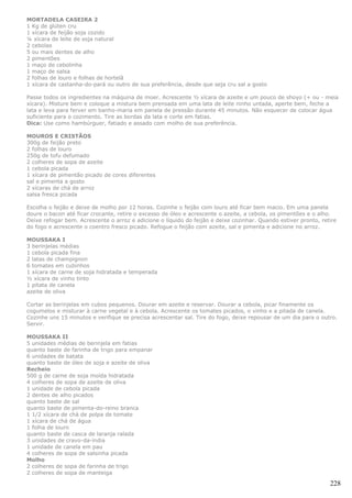 MORTADELA CASEIRA 2
1 Kg de glúten cru
1 xícara de feijão soja cozido
¼ xícara de leite de soja natural
2 cebolas
5 ou mais dentes de alho
2 pimentões
1 maço de cebolinha
1 maço de salsa
2 folhas de louro e folhas de hortelã
1 xícara de castanha-do-pará ou outro de sua preferência, desde que seja cru sal a gosto

Passe todos os ingredientes na máquina de moer. Acrescente ½ xícara de azeite e um pouco de shoyo (+ ou - meia
xícara). Misture bem e coloque a mistura bem prensada em uma lata de leite ninho untada, aperte bem, feche a
lata e leva para ferver em banho-maria em panela de pressão durante 45 minutos. Não esquecer de colocar água
suficiente para o cozimento. Tire as bordas da lata e corte em fatias.
Dica: Use como hambúrguer, fatiado e assado com molho de sua preferência.

MOUROS E CRISTÃOS
300g de feijão preto
2 folhas de louro
250g de tofu defumado
2 colheres de sopa de azeite
1 cebola picada
1 xícara de pimentão picado de cores diferentes
sal e pimenta a gosto
2 xícaras de chá de arroz
salsa fresca picada

Escolha o feijão e deixe de molho por 12 horas. Cozinhe o feijão com louro até ficar bem macio. Em uma panela
doure o bacon até ficar crocante, retire o excesso de óleo e acrescente o azeite, a cebola, os pimentões e o alho.
Deixe refogar bem. Acrescente o arroz e adicione o líquido do feijão e deixe cozinhar. Quando estiver pronto, retire
do fogo e acrescente o coentro fresco picado. Refogue o feijão com azeite, sal e pimenta e adicione no arroz.

MOUSSAKA I
3 berinjelas médias
1 cebola picada fina
2 latas de champignon
6 tomates em cubinhos
1 xícara de carne de soja hidratada e temperada
½ xícara de vinho tinto
1 pitata de canela
azeite de oliva

Cortar as berinjelas em cubos pequenos. Dourar em azeite e reservar. Dourar a cebola, picar finamente os
cogumelos e misturar à carne vegetal e à cebola. Acrescente os tomates picados, o vinho e a pitada de canela.
Cozinhe uns 15 minutos e verifique se precisa acrescentar sal. Tire do fogo, deixe repousar de um dia para o outro.
Servir.

MOUSSAKA II
5 unidades médias de berinjela em fatias
quanto baste de farinha de trigo para empanar
6 unidades de batata
quanto baste de óleo de soja e azeite de oliva
Recheio
500 g de carne de soja moída hidratada
4 colheres de sopa de azeite de oliva
1 unidade de cebola picada
2 dentes de alho picados
quanto baste de sal
quanto baste de pimenta-do-reino branca
1 1/2 xícara de chá de polpa de tomate
1 xícara de chá de água
1 folha de louro
quanto baste de casca de laranja ralada
3 unidades de cravo-da-índia
1 unidade de canela em pau
4 colheres de sopa de salsinha picada
Molho
2 colheres de sopa de farinha de trigo
2 colheres de sopa de manteiga

                                                                                                                 228
 
