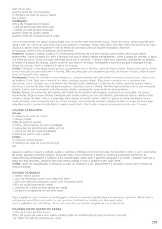 500 ml de leite
quanto baste de noz-moscada
2 colheres de sopa de queijo ralado
Sal a gosto
Montagem
200 g de mussarela em fatias
1 lata de creme de leite sem soro
1 colher de café de noz-moscada
quanto baste de queijo ralado
quanto baste de margarina para untar

Corte as berinjelas em fatias longitudinais com cerca de meio centímetro cada. Deixe-as numa vasilha grande com
água e sal, por cerca de uma hora, para que percam o amargo. Passe cada fatia, dos dois lados em farinha de trigo.
Aqueça o azeite numa frigideira e frite as fatias de berinjela até que fiquem douradas. Reserve.
Descasque, corte e frite as batatas, normalmente.
Recheio: Aqueça o azeite, junte a PTS hidratada,mexendo de vez em quando, para soltar, deixe que seque
totalmente. Junte a cebola e o alho e refogue até que a cebola esteja transparente. Junte a polpa de tomate, a água
e a folha de louro. Deixe cozinhar em fogo baixo por 5 minutos. Tempere com sal e pimenta. Acrescente os cravos,
a canela e a casca de laranja. Deixe cozinhar por mais 5 minutos. Acrescente a salsinha picada e desligue o fogo.
Antes de utilizar, retire a canela e a casca de laranja.
Molho: Coloque a manteiga numa panela, juntamente com a farinha. Leve ao fogo e mexa. Ficará uma pasta. Junte
o leite aos poucos para dissolver a farinha. Não se preocupe com possíveis grumos, se houver muitos, poderá bater
tudo no liquidificador, depois.
Montagem: Unte um refratário com margarina, coloque metade das berinjelas formando uma camada. Cubra com
as batatas fritas, faça uma camada de carne, salpique queijo ralado. Faça nova camada com o restante das
berinjelas, outra camada com o restante das batatas fritas, distribua o restante do molho, polvilhe queijo ralado,
distribua o creme de leite (não dá para espalhar, distribua com a colher). Polvilhe ligeiramente com a noz-moscada
ralada. Cubra com mussarela, polvilhe queijo ralado, novamente. Leve ao forno para gratinar.
Dicas: Apesar do nome não ter acento, por tratar-se de palavra estrangeira, pronuncia-se mussaká. Se quiser
economizar, faça as duas últimas camadas com molho branco de sua preferência, polvilhando queijo ralado e não
utilize o creme de leite, nem a mussarela. Para deixar a receita menos calórica, grelhe as fatias de berinjela ao
invés de fritar, use mussarela light ou ricota no lugar da mussarela normal, margarina light no lugar da manteiga,
leite desnatado, creme de leite light e queijo ralado light. Você pode congelar esse prato pronto por 3 meses.

MOUSSE DE PALMITO
Massa
2 colheres de sopa de azeite
1 cebola picada
500g de palmito picado
2 copos (americanos) de leite desnatado
2 envelopes de gelatina sem sabor em pó
1 xícara de chá de ricota amassada
Pimenta do reino e sal a gosto
Molho
½ cenoura cozida picada
3 colheres de sopa de suco de laranja
Sal

Aqueça o azeite e doure a cebola. Junte o palmito e refogue por cinco minutos. Acrescente o leite, o sal e a pimenta
do reino. Quando levantar fervura, retire do fogo. Deixe amornar e reserve. Dissolva a gelatina conforme as
instruções da embalagem e coloque-a no liquidificador junto com o palmito refogado e a ricota. Tempere com sal e
bata por dois minutos. Despeje em uma forma untada e leve a geladeira até ficar firme.
Molho: Bata no liquidificador a cenoura, o suco de laranja e o sal. Desenforme a mousse e sirva com o molho de
cenoura batido

MOUSSE DE QUEIJO
1 cebola média picada
1 copo de requeijão (pode usar requeijão light)
1 vidro de maionese pequeno (pode usar maionese light)
100 g de queijo parmesão ralado
1 caixinha de creme de leite (pode ser light)
1 pacotinho de gelatina em pó sem sabor

Faça a gelatina como manda na embalagem. Misture os demais ingredientes e acrescente a gelatina. Mexa bem e
coloque em uma fôrma de pudim ou de gelatina, molhada ou untada com óleo sem sabor.
Leve a geladeira por três horas. Sirva com torradas ou biscoito salgado de sua preferência.

MOUSSELINE DE QUEIJO DE CABRA
1 litro de creme de leite fresco
250 g de queijo de cabra sem casca picado (pode ser substituído por queijo branco com sal)
1/2 colher de café de pimenta-do-reino
                                                                                                                229
 