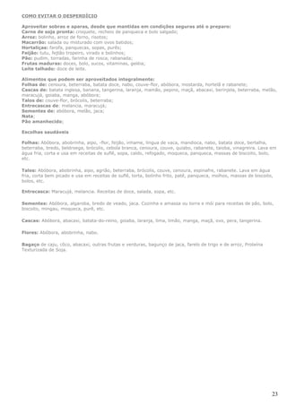 COMO EVITAR O DESPERDÍCIO

Aproveitar sobras e aparas, desde que mantidas em condições seguras até o preparo:
Carne de soja pronta: croquete, recheio de panqueca e bolo salgado;
Arroz: bolinho, arroz de forno, risotos;
Macarrão: salada ou misturado com ovos batidos;
Hortaliças: farofa, panquecas, sopas, purês;
Feijão: tutu, fejtão tropeiro, virado e bolinhos;
Pão: pudim, torradas, farinha de rosca, rabanada;
Frutas maduras: doces, bolo, sucos, vitaminas, geléia;
Leite talhado: doce de leite.

Alimentos que podem ser aproveitados integralmente:
Folhas de: cenoura, beterraba, batata doce, nabo, couve-flor, abóbora, mostarda, hortelã e rabanete;
Cascas de: batata inglesa, banana, tangerina, laranja, mamão, pepino, maçã, abacaxi, berinjela, beterraba, melão,
maracujá, goiaba, manga, abóbora;
Talos de: couve-flor, brócolis, beterraba;
Entrecascas de: melancia, maracujá;
Sementes de: abóbora, melão, jaca;
Nata;
Pão amanhecido;

Escolhas saudáveis

Folhas: Abóbora, abobrinha, aipo, -flor, feijão, inhame, língua de vaca, mandioca, nabo, batata doce, bertalha,
beterraba, bredo, beldroega, brócolis, cebola branca, cenoura, couve, quiabo, rabanete, taioba, vinagreira. Lava em
água fria, corta e usa em receitas de suflê, sopa, caldo, refogado, moqueca, panqueca, massas de biscoito, bolo,
etc.

Talos: Abóbora, abobrinha, aipo, agrião, beterraba, brócolis, couve, cenoura, espinafre, rabanete. Lava em água
fria, corta bem picado e usa em receitas de suflê, torta, bolinho frito, patê, panqueca, molhos, massas de biscoito,
bolos, etc.

Entrecasca: Maracujá, melancia. Receitas de doce, salada, sopa, etc.

Sementes: Abóbora, algaroba, bredo de veado, jaca. Cozinha e amassa ou torra e mói para receitas de pão, bolo,
biscoito, mingau, moqueca, purê, etc.

Cascas: Abóbora, abacaxi, batata-do-reino, goiaba, laranja, lima, limão, manga, maçã, ovo, pera, tangerina.

Flores: Abóbora, abobrinha, nabo.

Bagaço de caju, côco, abacaxi, outras frutas e verduras, bagunço de jaca, farelo de trigo e de arroz, Proteína
Texturizada de Soja.




                                                                                                                   23
 