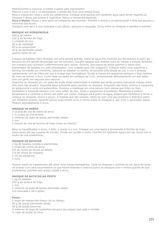 MolhoCozinhe a cenoura, a batata e passe pelo espremedor.
Misture o ovo o sal e vá adicionando o amido até ficar uma massa firme.
Abra a massa em rolos e corte em pedacinhos. Coloque uma panela com bastante água para ferver espalhe os
nhoques e deixe que subam à superfície. Retire e mantenha aquecido.
Para o Molho: Doure o alho-poró na margarina até murchar. Polvilhe o amido e vá adicionando o leite aos poucos e
mexendo até ferver.
Tempere com sal e a noz-moscada e por último, adicione o requeijão. Sirva sobre os nhoques e polvilhe o tomilho.

NHOQUE AO GORGONZOLA
500 g de batata
150 g de farinha de trigo
1 unidade de ovo
40 g de manteiga
60 g de gorgonzola
40 g de parmesão ralado
quanto baste de sal

Coloque as batatas (bem lavadas) em uma panela grande, cheia de água fria. Cozinhe por 40 minutos à partir da
fervura (ou em panela de pressão por 20 minutos). Escolha batatas que tenham mais ou menos o mesmo tamanho
em maneira que cozinhem uniformemente sem rachar. Escorra, descasque-as ainda quentes e passe pelo
espremedor de batatas (ou pelo processador, com cuidado para não exagerar). Coloque sobre uma superfície a
farinha, formando um montinho, adicione as batatas no centro, acrescente uma pitada de sal, o ovo e amasse
rapidamente com as mãos até que a massa seja homogênea. Divida a massa em pequenos pedaços e faça rolinhos
de mais ou menos 1,5cm. Corte cada um deles em pedaços de 2 cm, pressionando delicadamente um dos lados
com um garfo em seguida para decorar.
Disponha os nhoques em um pano de prato limpo enfarinhado à medida que serão prontos (deixando espaço entre
eles para não grudar). Esquente água suficiente para cozinhar os nhoques. Enquanto não ferve, elimine a casquinha
do gorgonzola e corte em pedacinhos. Dissolva a manteiga em uma panela (sem deixar que frite) ao fogo
baixíssimo e mexendo sempre com uma colher de pau. Junte o gorgonzola à manteiga. Mantenha a mesma
temperatura e continue a mexer até obter um creme. Coloque sal à gosto na água, espere que recomece à ferver e
coloque os nhoques, pouco a pouco. À medida que são cozidos, retire-os com uma escumadeira e distribua sobre
um refratário quente. Quando estiver tudo pronto sirva o creme sobre os nhoques e, por cima o parmesão ralado.
Misture delicadamente e sirva.

NHOQUE DE ARROZ
3 xícaras de chá de sobra de arroz
1 ½ xícara de chá de leite
3 colheres de sopa de queijo parmesão ralado
1 ovo
2 xícaras de chá de farinha de trigo (mais ou menos)

Bata no liquidificador o arroz, o leite, o queijo e o ovo. Coloque em uma tigela e acrescente a farinha de trigo,
misturando até dar o ponto de enrolar. Enrole em cordão e corte. Cozinhe em bastante água com sal. Sirva com o
molho de sua preferência.

NHOQUE DE BATATAS
1 Kg de batatas cozidas e espremidas
1 xícara de creme de arroz
3/4 de xícara de fécula de batata
1/4 de xícara de maizena
1 CS de margarina
2 ovos

Misture todos os ingredientes até obter uma massa homogênea. Corte os nhoques e cozinhe-os em água fervente,
vá tirando com uma escumadeira os que forem boiando e reserve.Cubra os nhoques com o molho quente de sua
preferência, polvilhe com queijo ralado e sirva.

NHOQUE DE BATATAS AO PESTO
1 Kg de batatas
250 g de farinha de trigo
1 ovo
2 colheres de sopa de queijo parmesão ralado
noz-moscada e sal a gosto

Pesto:
1 maço de manjericão fresco (só as folhas)
30 g de queijo parmesão ralado
30 g de queijo pecorino
3 colheres de sopa de castanhas-do-pará (ou nozes) sem pele e moídas
½ copo de azeite de oliva

                                                                                                               233
 