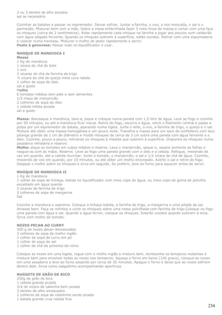 2 ou 3 dentes de alho picados
sal se necessário

Cozinhar as batatas e passar no espremedor. Deixar esfriar. Juntar a farinha, o ovo, a noz-moscada, o sal e o
parmesão. Misturar bem com a mão. Sobre a mesa enfarinhada fazer 3 rolos finos de massa e cortar com uma faca
os nhoques (cerca de 2 centímetros). Rolar rapidamente cada nhoque na farinha e jogar aos poucos num caldeirão
com água salgada fervente. Quando os nhoques subirem à superfície, estão cozidos. Retirar com uma espumadeira
e colocar numa travessa. Misturar o molho de pesto rapidamente e servir.
Pesto à genovese: Passar tudo no liquidificador e usar.

NHOQUE DE MANDIOCA I
Massa
1 Kg de mandioca
1 xícara de chá de leite
1 ovo
2 xícaras de chá de farinha de trigo
½ xícara de chá de queijo meia cura ralado
1 colher de sopa de óleo
sal a gosto
Molho
6 tomates médios sem pele e sem sementes
1/2 maço de manjericão
2 colheres de sopa de óleo
1 cebola média picada
sal a gosto

Massa: descasque a mandioca, lave-a, pique e coloque numa panela com 1,5 litro de água. Leve ao fogo e cozinhe
por 50 minutos, ou até a mandioca ficar macia. Retire do fogo, escorra a água, retire o filamento central e passe a
polpa por um espremedor de batata, aparando numa tigela. Junte o leite, o ovo, a farinha de trigo, o queijo e o sal.
Misture até obter uma massa homogênea e um pouco mole. Transfira a massa para um saco de confeiteiro com bico
pitanga grande de 1 cm de diâmetro e molde nhoques de cerca de 3 cm sobre uma panela com água fervente e o
óleo. Cozinhe, pouco a pouco, retirando os nhoques à medida que subirem à superfície. Disponha os nhoques numa
assadeira refratária e reserve.
Molho: pique os tomates em cubos médios e reserve. Lave o manjericão, seque-o, separe somente as folhas e
rasgue-as com as mãos. Reserve. Leve ao fogo uma panela grande com o óleo e a cebola. Refogue, mexendo de
vez em quando, até a cebola murchar. Junte o tomate, o manjericão, o sal e 1/2 xícara de chá de água. Cozinhe,
mexendo de vez em quando, por 10 minutos, ou até obter um molho encorpado. Acerte o sal e retire do fogo.
Despeje o molho sobre os nhoques e sirva em seguida. Se preferir, leve ao forno para aquecer antes de servir.

NHOQUE DE MANDIOCA II
1 Kg de mandioca
1 colher de sopa de linhaça, batida no liquidificador com meio copo de água, ou meio copo de goma de polvilho
escaldado em água quente
2 xícaras de farinha de trigo
2 colheres de sopa de margarina
Sal

Cozinhe a mandioca e esprema. Coloque a linhaça batida, a farinha de trigo, a margarina e uma pitada de sal.
Amasse bem. Faça os rolinhos e corte os nhoques sobre uma mesa polvilhada com farinha de trigo.Coloque no fogo
uma panela com água e sal. Quando a água ferver, coloque os nhoques. Estarão cozidos quando subirem à tona.
Sirva com molho de tomate.

NOZES PECAN AO CURRY
500 g de nozes pecan descascadas
3 colheres de sopa de molho inglês
1 colher de sopa de curry em pó
1 colher de sopa de sal
1 colher de chá de pimenta-do-reino

Coloque as nozes em uma tigela, regue com o molho inglês e misture bem. Acrescente os temperos restantes e
misture bem para envolver todas as nozes nos temperos. Aqueça o forno em baixo (140 graus), coloque as nozes
em uma assadeira e leve ao forno assando por cerca de 35 minutos. Apague o forno e deixe que as nozes esfriem
dentro dele. Sirva como salgadinho acompanhando aperitivos.

NUGGETS DE GRÃO DE BICO
250g de grão de bico
1 cebola grande picada
3/4 de xícara de salsinha bem picada
3 dentes de alho amassados
2 colheres de sopa de cebolinha verde picada
1 batata grande crua ralada fina

                                                                                                                234
 