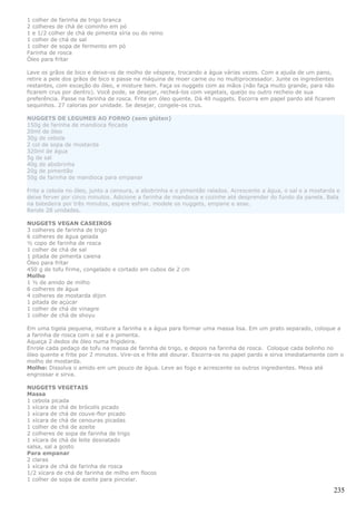 1 colher de farinha de trigo branca
2 colheres de chá de cominho em pó
1 e 1/2 colher de chá de pimenta síria ou do reino
1 colher de chá de sal
1 colher de sopa de fermento em pó
Farinha de rosca
Óleo para fritar

Lave os grãos de bico e deixe-os de molho de véspera, trocando a água várias vezes. Com a ajuda de um pano,
retire a pele dos grãos de bico e passe na máquina de moer carne ou no multiprocessador. Junte os ingredientes
restantes, com exceção do óleo, e misture bem. Faça os nuggets com as mãos (não faça muito grande, para não
ficarem crus por dentro). Você pode, se desejar, recheá-los com vegetais, queijo ou outro recheio de sua
preferência. Passe na farinha de rosca. Frite em óleo quente. Dá 40 nuggets. Escorra em papel pardo até ficarem
sequinhos. 27 calorias por unidade. Se desejar, congele-os crus.

NUGGETS DE LEGUMES AO FORNO (sem glúten)
150g de farinha de mandioca flocada
20ml de óleo
30g de cebola
2 col de sopa de mostarda
320ml de água
5g de sal
40g de abobrinha
20g de pimentão
50g de farinha de mandioca para empanar

Frite a cebola no óleo, junto a cenoura, a abobrinha e o pimentão ralados. Acrescente a água, o sal e a mostarda e
deixe ferver por cinco minutos. Adicione a farinha de mandioca e cozinhe até desprender do fundo da panela. Bata
na batedeira por três minutos, espere esfriar, modele os nuggets, empane e asse.
Rende 28 unidades.

NUGGETS VEGAN CASEIROS
3 colheres de farinha de trigo
6 colheres de água gelada
½ copo de farinha de rosca
1 colher de chá de sal
1 pitada de pimenta caiena
Óleo para fritar
450 g de tofu firme, congelado e cortado em cubos de 2 cm
Molho
1 ½ de amido de milho
6 colheres de água
4 colheres de mostarda dijon
1 pitada de açúcar
1 colher de chá de vinagre
1 colher de chá de shoyu

Em uma tigela pequena, misture a farinha e a água para formar uma massa lisa. Em um prato separado, coloque a
a farinha de rosca com o sal e a pimenta.
Aqueça 2 dedos de óleo numa frigideira.
Enrole cada pedaço de tofu na massa de farinha de trigo, e depois na farinha de rosca. Coloque cada bolinho no
óleo quente e frite por 2 minutos. Vire-os e frite até dourar. Escorra-os no papel pardo e sirva imediatamente com o
molho de mostarda.
Molho: Dissolva o amido em um pouco de água. Leve ao fogo e acrescente os outros ingredientes. Mexa até
engrossar e sirva.

NUGGETS VEGETAIS
Massa
1 cebola picada
1 xícara de chá de brócolis picado
1 xícara de chá de couve-flor picado
1 xícara de chá de cenouras picadas
1 colher de chá de azeite
2 colheres de sopa de farinha de trigo
1 xícara de chá de leite desnatado
salsa, sal a gosto
Para empanar
2 claras
1 xícara de chá de farinha de rosca
1/2 xícara de chá de farinha de milho em flocos
1 colher de sopa de azeite para pincelar.

                                                                                                                235
 