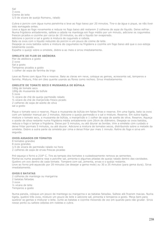 Sal
3 ovos
Creme de leite
1/3 de xícara de queijo Romano, ralado

Cubra o porcini com água numa panelinha e leve ao fogo baixo por 20 minutos. Tire-o da água e pique, se não tiver
sido esmagado antes.
Leve a água ao fogo novamente e reduza no fogo baixo até restarem 2 colheres de sopa do líquido. Deixe esfriar.
Numa frigideira antiaderente, salteie a cebola na manteiga em fogo médio por um minuto, adicione os cogumelos
frescos picados e cozinhe por cerca de 10 minutos, ou até o líquido ter evaporado.
Adicione o porcini e sal a gosto à mistura de cogumelo e cebola.
Bata os ovos com o líquido reduzido do porcini e um pouco de creme de leite.
Despeje os ovos batidos sobre a mistura de cogumelos na frigideira e cozinhe em fogo baixo até que o ovo esteja
totalmente cozido.
Espalhe o queijo sobre a omelete, dobre-a ao meio e sirva imediatamente.

OMELETE DE FLOR DE ABÓBORA
Flor de abóbora a gosto
2 ovos
Sal a gosto
Temperos picados a gosto
1 colher de sopa de farinha de trigo

Lave as flores com água fria e reserve. Bata as claras em neve, coloque as gemas, acrescente sal, temperos e
farinha. Misture, frite em óleo quente usando as flores como recheio. Sirva imediatamente.

OMELETE DE TOMATE SECO E MUSSARELA DE BÚFALA
100g de tomate seco
100g de mussarela de búfula
5 ovos
½ xícara de chá de queijo parmesão ralado
½ xícara de chá de manjericão fresco picado
2 colheres de sopa de azeite de oliva
sal a gosto

Pique o tomate seco e reserve. Pique a mussarela de búfula em fatias finas e reserve. Em uma tigela, bata os ovos
com um batedor manual por 2 minutos. Adicione o queijo parmesão e o sal e misture. Reserve. Em outra tigela,
misture o tomate seco, a mussarela de búfula, o manjericão e 1 colher de sopa de azeite de oliva. Reserve. Aqueça
o azeite de oliva restante numa frigideira média antiaderente com 20cm de diâmetro. Despeje os ovos batidos,
reduza o fogo e tampe a frigideira. Deixe por 5 minutos, ou até dourar as bordas. Vire a omelete com cuidado e
deixe fritar pormais 5 minutos, ou até dourar. Adicione a mistura de tomates secos, distribuindo sobre a metade da
omelete. Dobre a outra parte da omelete por cima e deixe fritar por mais 1 minuto. Retire do fogo e sirva em
seguida.

OVOS ASSADOS EM TOMATES
8 tomates grandes
8 ovos grandes
1/3 de xícara de parmesão ralado na hora
2 colheres de sopa de ervas frescas picadas

Pré-aqueça o forno a 218° C. Tire as tampas dos tomates e cuidadosamente remova as sementes.
Ponha-os numa assadeira rasa e polvilhe sal, pimenta e algumas pitadas de queijo ralado dentro das cavidades.
Quebre um ovo dentro de cada tomate. Tempere com sal, pimenta, ervas e o queijo restante.
Leve ao forno pré-aquecido por 20 minutos (se desejar a gema mole) ou 30 a 35 minutos (para gema dura). Sirva
imediatamente.

OVOS E BATATAS
2 colheres de manteiga ou margarina
2 batatas fatiadas
3 ovos
½ xícara de leite
Temperos a gosto

Numa panela, coloque um pouco de manteiga ou margarina e as batatas fatiadas. Salteie até ficarem macias. Numa
tigela, quebre três ovos, misture um pouco de leite e adicione sal, pimenta e temperos a gosto. Mexa bem para
quebrar as gemas e misturar o leite. Junte as batatas e cozinhe mexendo de vez em quando para não grudar. Sirva
nesse ponto ou salteie cebolas em rodelas e cubra.




                                                                                                               238
 