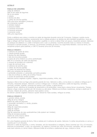 LETRA P

PAELLA DE LEGUMES
150g de abóbora
500 ml de caldo de legumes
50 ml de azeite
1 cebola
2 dentes de alho
1 colher de chá de açafrão
250 g de arroz selvagem (mistura)
sal e pimenta a gosto
1 tomate maduro
1 cenoura média
½ pimento encarnado
½ pimento amarelo
½ pimento verde
100 g de cogumelos

Corte a abóbora aos cubos e cozinhe no caldo de legumes durante cerca de 5 minutos. Coloque o azeite numa
frigideira própria para paelhas, juntamente com a cebola picada e os dentes de alho também picadinhos. Leve ao
fogo a refogar até ficar dourado. Acrescente o açafrão e o arroz e deixa fritar um pouco, mexendo sempre. Adiciona
os pedaços de abóbora e o caldo e tempera com o sal e a pimenta. Cozinha durante mais ou menos 5 minutos.
Incorpora o tomate picado, a cenoura, os pimentos cortados às tiras e os cogumelos fatiados. Leva ao forno, em
recipiente próprio para paelhas, a 190 ºC durante cerca de 20 minutos.

PAELLA VEGAN I
3 colheres de azeite de oliva
1 cebola grande picada
5 dentes de alho fatiados
1 talo de erva-doce picada
2 copos de arroz Arborio ou arroz parboilizado
400 ml (2 xícaras) de caldo de legumes
2 xícaras de tomates em cubinhos
1 copo de vermute seco
2 colheres de tomilho seco
1 colher de chá de açafrão
¼ colher de pimenta de Caiena
400 g de corações de alcachofra
1 pimentão amarelo e 1 pimentão vermelho picados
1 lata de ervilhas ou 200 g de ervilhas frescas
1 xícara de azeitonas verdes picadas
Adicione outros vegetais a gosto: Vagens, cogumelos picados, milho, etc.

Aqueça o óleo e leve ao fogo uma panela grande de inox. Adicione o alho, a erva-doce e a cebola e refogue por 5
minutos, mexendo sempre. Adicione o arroz e refogue por 1 minuto. Adicione o caldo de legumes, tomates,
vermute, tomilho, açafrão, pimenta de caiena e sal a gosto, e deixe ferver.
Quando ferver, adicione os corações de alcachofra e os pimentões, mexa bem e deixe ferver novamente. Tampe,
abaixe o fogo e deixe cozinhar por 20 minutos ou até secar. Misture as ervilhas e azeitonas, tampe e abafe por 2
minutos. Depois de pronto, adicione mais azeite e sirva.
Se estiver usando vegetais frescos e quiser deixá-los mais cozidos, refogue-os antes.

PAELLA VEGAN II
1 grande cebola, picada
300g de arroz integral
800ml de caldo de legumes
1 pimentão vermelho e 1 verde, picados
3 talos de aipo
200g de cogumelos picados
100g de vagens
100g de ervilhas
50g de castanhas de caju quebradinhas (não podem ser moídas)
454g de tomates picados
150ml de vinho branco SECO
Sal, pimenta e orégano

Em uma frigideira grande de ferro, frite a cebola em 4 colheres de azeite. Adicione ½ colher de pimenta e o arroz, e
cozinhe por 4 a 5 minutos.
Adicione o caldo de legumes, o vinho, tomates, sal (se necessário) e orégano. Deixe cozinhar por 10 a 15 minutos.
Adicione os pimentões, o aipo, os cogumelos, as vagens e cozinhe por mais 30 minutos, tampado, até que esteja
tudo bem cozinho e o arroz macio. Adicione então as ervilhas e castanhas de caju, misture e sirva.


                                                                                                                239
 
