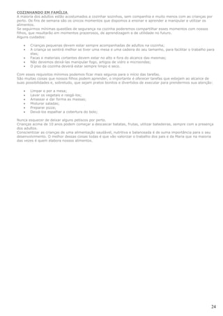 COZINHANDO EM FAMÍLIA
A maioria dos adultos estão acostumados a cozinhar sozinhos, sem companhia e muito menos com as crianças por
perto. Os fins de semana são os únicos momentos que dispomos a ensinar e aprender a manipular e utilizar os
alimentos.
Se seguirmos mínimas questões de segurança na cozinha poderemos compartilhar esses momentos com nossos
filhos, que resultarão em momentos prazerosos, de aprendizagem e de utilidade no futuro.
Alguns cuidados:

   •   Crianças pequenas devem estar sempre acompanhadas de adultos na cozinha;
   •   A criança se sentirá melhor se tiver uma mesa e uma cadeira do seu tamanho, para facilitar o trabalho para
       elas;
   •   Facas e materiais cortantes devem estar no alto e fora do alcance das mesmas;
   •   Não devemos deixá-las manipular fogo, artigos de vidro e microondas;
   •   O piso da cozinha deverá estar sempre limpo e seco.

Com esses requisitos mínimos podemos ficar mais seguros para o início das tarefas.
São muitas coisas que nossos filhos podem aprender, o importante é oferecer tarefas que estejam ao alcance de
suas possibilidades e, sobretudo, que sejam pratos bonitos e divertidos de executar para prendermos sua atenção:

   •   Limpar e por a mesa;
   •   Lavar os vegetais e rasgá-los;
   •   Amassar e dar forma as massas;
   •   Misturar saladas;
   •   Preparar pizza;
   •   Deixá-los espalhar a cobertura do bolo;

Nunca esquecer de deixar alguns petiscos por perto.
Crianças acima de 10 anos podem começar a descascar batatas, frutas, utilizar batedeiras, sempre com a presença
dos adultos.
Conscientizar as crianças de uma alimentação saudável, nutritiva e balanceada é de suma importância para o seu
desenvolvimento. O melhor dessas coisas todas é que vão valorizar o trabalho dos pais e da Maria que na maioria
das vezes é quem elabora nossos alimentos.




                                                                                                               24
 
