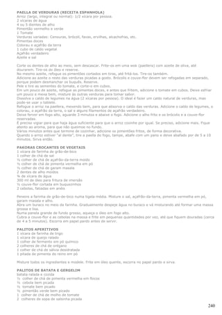 PAELLA DE VERDURAS (RECEITA ESPANHOLA)
Arroz (largo, integral ou normal): 1/2 xícara por pessoa.
2 xícaras de água
4 ou 5 dientes de alho
Pimentão vermelho e verde
1 Tomate
Verduras variadas: Cenouras, brócoli, favas, ervilhas, alcachofras, etc.
Pimentas doces
Colorau e açafrão da terra
1 cubo de caldo vegetal
Açafrão verdadeiro
Azeite e sal

Corte os dentes de alho ao meio, sem descascar. Frite-os em uma wok (paellera) com azeite de oliva, até
dourarem. Tire-os do óleo e reserve.
No mesmo azeite, refogue os pimentões cortados em tiras, até fritá-los. Tire-os também.
Adicione ao azeite o resto das verduras picadas a gosto. Brócolis e couve-flor devem ser refogadas em separado,
porque podem desmanchar os buquês. Reserve.
Pele e tire as sementes do tomate, e corte-o em cubos.
Em um pouco de azeite, refogue as pimentas doces, e antes que fritem, adicione o tomate em cubos. Deixe esfriar
um pouco e mexa bem, misture às outras verduras para tomar sabor.
Dissolva o caldo de legumes na água (2 xícaras por pessoa). O ideal é fazer um caldo natural de verduras, mas
pode-se usar o tablete.
Refogue o arroz na paellera, mexendo bem, para que absorva o caldo das verduras. Adicione o caldo de legumes, o
colorau, o açafrão da terra, o sal e alguns filamentos de açafrão verdadeiro.
Deixe ferver em fogo alto, aguarde 3 minutos e abaixe o fogo. Adicione o alho frito e os brócolis e a couve-flor
reservadas.
É preciso vigiar para que haja água suficiente para que o arroz cozinhe por igual. Se preciso, adicione mais. Fique
atento ao aroma, para que não queimoe no fundo.
Vários minutos antes que termine de cozinhar, adicione os pimentões fritos, de forma decorativa.
Quando o arroz estiver “al dente”, tire a paella do fogo, tampe, abafe com um pano e deixe abafado por de 5 a 10
minutos. Sirva então.

PAKORAS CROCANTES DE VEGETAIS
1 xícara de farinha de grão-de-bico
1 colher de chá de sal
½ colher de chá de açafrão-da-terra moído
½ colher de chá de pimenta vermelha em pó
½ colher de chá de garam masala
2 dentes de alho moídos
¾ de xícara de água
300 ml de óleo para fritura de imersão
½ couve-flor cortada em buquezinhos
2 cebolas, fatiadas em anéis

Peneire a farinha de grão-de-bico numa tigela média. Misture o sal, açafrão-da-terra, pimenta vermelha em pó,
garam masala e alho.
Abra um buraco no meio da farinha. Gradualmente despeje água no buraco e vá misturando até formar uma massa
grossa e lisa.
Numa panela grande de fundo grosso, aqueça o óleo em fogo alto.
Cubra a couve-flor e as cebolas na massa e frite em pequenas quantidades por vez, até que fiquem douradas (cerca
de 4 a 5 minutos). Escorra em papel pardo antes de servir.

PALITOS APERITIVOS
1 xícara de farinha de trigo
1 xícara de queijo ralado
1 colher de fermento em pó químico
2 colheres de chá de orégano
1 colher de chá de sálvia desidratada
1 pitada de pimenta do reino em pó

Misture todos os ingredientes e modele. Frite em óleo quente, escorra no papel pardo e sirva.

PALITOS DE BATATA E GERGELIM
batata ralada e cozida
½ colher de chá de pimenta vermelha em flocos
½ cebola bem picada
½ tomate bem picado
½ pimentão verde bem picado
1 colher de chá de molho de tomate
2 colheres de sopa de salsinha picada

                                                                                                                240
 