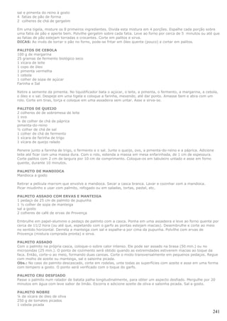 sal e pimenta do reino à gosto
4 fatias de pão de forma
2 colheres de chá de gergelim

Em uma tigela, misture os 8 primeiros ingredientes. Divida esta mistura em 4 porções. Espalhe cada porção sobre
uma fatia de pão e aperte bem. Polvilhe gergelim sobre cada fatia. Leve ao forno por cerca de 5 minutos ou até que
as fatias de pão estejam torradas e crocantes. Corte em palitos e sirva.
DICAS: Ao invés de torrar o pão no forno, pode-se fritar em óleo quente (pouco) e cortar em palitos.

PALITOS DE CEBOLA
100 g de margarina
25 gramas de fermento biológico seco
1 xícara de leite
1 copo de óleo
1 pimenta vermelha
1 cebola
1 colher de sopa de açúcar
Farinha e Sal

Retire a semente da pimenta. No liquidificador bata o açúcar, o leite, a pimenta, o fermento, a margarina, a cebola,
o óleo e o sal. Despeje em uma tigela e coloque a farinha, mexendo, até dar ponto. Amasse bem e abra com um
rolo. Corte em tiras, torça e coloque em uma assadeira sem untar. Asse e sirva-se.

PALITOS DE QUEIJO
2 colheres de de sobremesa de leite
1 ovo
¼ de colher de chá de páprica
pimenta-do-reino
½ colher de chá de sal
1 colher de chá de fermento
1 xícara de farinha de trigo
1 xícara de queijo ralado

Peneire junto a farinha de trigo, o fermento e o sal. Junte o queijo, ovo, a pimenta-do-reino e a páprica. Adicione
leite até ficar com uma massa dura. Com o rolo, estenda a massa em mesa enfarinhada, de 1 cm de espessura.
Corte palitos com 2 cm de largura por 10 cm de comprimento. Coloque-os em tabuleiro untado e asse em forno
quente, durante 10 minutos.

PALMITO DE MANDIOCA
Mandioca a gosto

Retirar a película marrom que envolve a mandioca. Secar a casca branca. Lavar e cozinhar com a mandioca.
Picar miudinho e usar com palmito, refogado ou em saladas, tortas, pastel, etc.

PALMITO ASSADO COM ERVAS E MANTEIGA
1 pedaço de 25 cm de palmito de pupunha
1 ½ colher de sopa de manteiga
sal a gosto
2 colheres de café de ervas de Provença

Embrulhe em papel-aluminio o pedaço de palmito com a casca. Ponha em uma assadeira e leve ao forno quente por
cerca de 11/2 hora (ou até que, espetando com o garfo as pontas estejam macias). Desembrulhe e corte ao meio
no sentido horizontal. Derreta a manteiga com sal e espalhe-a por cima da pupunha. Polvilhe com ervas de
Provença (mistura comprada pronta) e sirva.

PALMITO ASSADO
Com o palmito na própria casca, coloque-o sobre calor intenso. Ele pode ser assado na brasa (50 min.) ou no
microondas (25 min.). O ponto de cozimento será obtido quando as extremidades estiverem macias ao toque da
faca. Então, corte-o ao meio, formando duas canoas. Corte o miolo transversalmente em pequenos pedaços. Regue
com molho de azeite ou manteiga, sal e salsinha picada.
Obs.: No caso do palmito descascado, corte em rodelas, unte todas as superfícies com azeite e asse em uma forma
com tempero a gosto. O ponto será verificado com o toque do garfo.

PALMITO CRU DESFIADO
Passe o palmito num ralador de batata palha longitudinalmente, para obter um aspecto desfiado. Mergulhe por 20
minutos em água com leve sabor de limão. Escorra e adicione azeite de oliva e salsinha picada. Sal a gosto.

PALMITO NOBRE
¼ de xícara de óleo de oliva
250 g de tomates picados
1 cebola picada

                                                                                                                  241
 