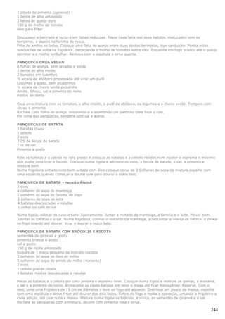 1 pitada de pimenta (opcional)
1 dente de alho amassado
3 fatias de queijo duro
100 g de molho de tomate
óleo para fritar

Descasque a berinjela e corte-a em fatias redondas. Passe cada fatia nos ovos batidos, misturados com os
temperos, e depois na farinha de rosca.
Frite de ambos os lados. Coloque uma fatia de queijo entre duas destas berinjelas, tipo sanduíche. Ponha estes
sanduíches de volta na frigideira, despejando o molho de tomates sobre eles. Esquente em fogo brando até o queijo
derreter e o molho borbulhar. Remova com a espátula e sirva quente.

PANQUECA CRUA VEGAN
6 folhas de acelga, bem lavadas e secas
1 dente de alho moído
2 tomates em cubinhos
½ xícara de abóbora processada até virar um purê
Legumes a gosto, bem picadinhos
½ xícara de cheiro verde picadinho
Azeite, Shoyu, sal e pimenta do reino
Palitos de dente

Faça uma mistura com os tomates, o alho moído, o purê de abóbora, os legumes e o cheiro verde. Tempere com
shoyu e pimenta.
Recheie cada folha de acelga, enrolando-a e espetando um palitinho para fixar o rolo.
Por cima das panquecas, tempere com sal e azeite.

PANQUECAS DE BATATA
7 batatas cruas
1 cebola
2 ovos
2 CS de fécula de batata
2 cc de sal
Pimenta a gosto

Rale as batatas e a cebola no ralo grosso e coloque as batatas e a cebola raladas num coador e esprema o máximo
que puder para tirar o líquido. Coloque numa tigela e adicione os ovos, a fécula de batata, o sal, a pimenta e
misture bem.
Numa frigideira antiaderente bem untada com óleo coloque cerca de 3 Colheres de sopa da mistura,espalhe com
uma espátula,quando começar a dourar vire para dourar o outro lado.

PANQUECA DE BATATA – receita Alemã
2 ovos
4 colheres de sopa de manteiga
2 colheres de sopa de farinha de trigo
2 colheres de sopa de leite
4 batatas descascadas e raladas
1 colher de café de sal

Numa tigela, colocar os ovos e bater ligeiramente. Juntar a metade da manteiga, a farinha e o leite. Mexer bem.
Junntar as batatas e o sal. Numa frigideira, colocar o restante da manteiga, acrescentar a massa de batatas e deixar
no fogo brando até dourar. Virar e dourar o outro lado.

PANQUECA DE BATATA COM BRÓCOLIS E RICOTA
sementes de girassol a gosto
pimenta branca a gosto
sal a gosto
150 g de ricota amassada
buquês de 1 maço pequeno de brócolis cozidos
3 colheres de sopa de óleo de milho
5 colheres de sopa de amido de milho (maisena)
2 ovos
1 cebola grande ralada
4 batatas médias descascadas e raladas

Passe as batatas e a cebola por uma peneira e esprema bem. Coloque numa tigela e misture as gemas, a maisena,
o sal e a pimenta-do-reino. Acrescente as claras batidas em neve e mexa até ficar homogêneo. Reserve. Com o
óleo, unte uma frigideira de 15 cm de diâmetro e leve ao fogo até aquecer. Distribua um pouco da massa, espalhe
com uma espátula e deixe fritar até dourar dos dois lados. Retire do fogo e repita a operação, untando a frigideira a
cada adição, até usar toda a massa. Misture numa tigela os brócolis, a ricota, as sementes de girassol e o sal.
Recheie as panquecas com a mistura, decore com pimenta rosa e sirva.

                                                                                                                 244
 