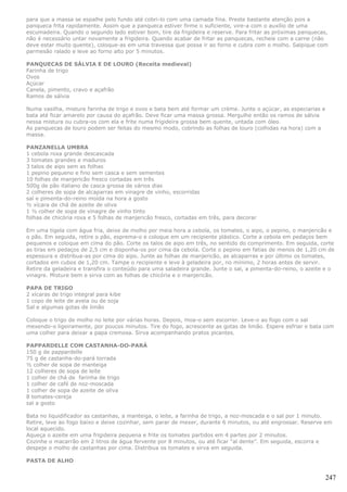 para que a massa se espalhe pelo fundo até cobri-lo com uma camada fina. Preste bastante atenção pois a
panqueca frita rapidamente. Assim que a panqueca estiver firme o suficiente, vire-a com o auxílio de uma
escumadeira. Quando o segundo lado estiver bom, tire da frigideira e reserve. Para fritar as próximas panquecas,
não é necessário untar novamente a frigideira. Quando acabar de fritar as panquecas, recheie com a carne (não
deve estar muito quente), coloque-as em uma travessa que possa ir ao forno e cubra com o molho. Salpique com
parmesão ralado e leve ao forno alto por 5 minutos.

PANQUECAS DE SÁLVIA E DE LOURO (Receita medieval)
Farinha de trigo
Ovos
Açúcar
Canela, pimento, cravo e açafrão
Ramos de sálvia

Numa vasilha, misture farinha de trigo e ovos e bata bem até formar um crème. Junte o açúcar, as especiarias e
bata até ficar amarelo por causa do açafrão. Deve ficar uma massa grossa. Mergulhe então os ramos de sálvia
nessa mistura ou cubra-os com ela e frite numa frigideira grossa bem quente, untada com óleo.
As panquecas de louro podem ser feitas do mesmo modo, cobrindo as folhas de louro (colhidas na hora) com a
massa.

PANZANELLA UMBRA
1 cebola roxa grande descascada
3 tomates grandes e maduros
3 talos de aipo sem as folhas
1 pepino pequeno e fino sem casca e sem sementes
10 folhas de manjericão fresco cortadas em três
500g de pão italiano de casca grossa de vários dias
2 colheres de sopa de alcaparras em vinagre de vinho, escorridas
sal e pimenta-do-reino moída na hora a gosto
½ xícara de chá de azeite de oliva
1 ½ colher de sopa de vinagre de vinho tinto
folhas de chicória roxa e 5 folhas de manjericão fresco, cortadas em três, para decorar

Em uma tigela com água fria, deixe de molho por meia hora a cebola, os tomates, o aipo, o pepino, o manjericão e
o pão. Em seguida, retire o pão, esprema-o e coloque em um recipiente plástico. Corte a cebola em pedaços bem
pequenos e coloque em cima do pão. Corte os talos de aipo em três, no sentido do comprimento. Em seguida, corte
as tiras em pedaços de 2,5 cm e disponha-os por cima da cebola. Corte o pepino em fatias de menos de 1,20 cm de
espessura e distribua-as por cima do aipo. Junte as folhas de manjericão, as alcaparras e por último os tomates,
cortados em cubos de 1,20 cm. Tampe o recipiente e leve à geladeira por, no mínimo, 2 horas antes de servir.
Retire da geladeira e transfira o conteúdo para uma saladeira grande. Junte o sal, a pimenta-do-reino, o azeite e o
vinagre. Misture bem e sirva com as folhas de chicória e o manjericão.

PAPA DE TRIGO
2 xícaras de trigo integral para kibe
1 copo de leite de aveia ou de soja
Sal e algumas gotas de limão

Coloque o trigo de molho no leite por várias horas. Depois, moa-o sem escorrer. Leve-o ao fogo com o sal
mexendo-o ligeiramente, por poucos minutos. Tire do fogo, acrescente as gotas de limão. Espere esfriar e bata com
uma colher para deixar a papa cremosa. Sirva acompanhando pratos picantes.

PAPPARDELLE COM CASTANHA-DO-PARÁ
150 g de pappardelle
75 g de castanha-do-pará torrada
½ colher de sopa de manteiga
12 colheres de sopa de leite
1 colher de chá de farinha de trigo
1 colher de café de noz-moscada
1 colher de sopa de azeite de oliva
8 tomates-cereja
sal a gosto

Bata no liquidificador as castanhas, a manteiga, o leite, a farinha de trigo, a noz-moscada e o sal por 1 minuto.
Retire, leve ao fogo baixo e deixe cozinhar, sem parar de mexer, durante 6 minutos, ou até engrossar. Reserve em
local aquecido.
Aqueça o azeite em uma frigideira pequena e frite os tomates partidos em 4 partes por 2 minutos.
Cozinhe o macarrão em 2 litros de água fervente por 8 minutos, ou até ficar “al dente”. Em seguida, escorra e
despeje o molho de castanhas por cima. Distribua os tomates e sirva em seguida.

PASTA DE ALHO


                                                                                                                 247
 