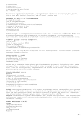 5 dentes de alho;
1 ricota fresca;
1 tablete de margarina;
1 copo americano de leite fervendo;
Sal e pimenta a gosto.

Bater todos os ingredientes no liquidificador. Levar à geladeira em pote fechado. Servir com pão, broa, biscoito,
bolacha, torta, arroz, mandioca cozida, com o que você quiser, a qualquer hora.

PASTA DE BERINJELA COM AZEITONA PRETA
5 unidade de berinjela
50 g de azeitona preta picada
3 dentes de alho amassados
4 colheres de sopa de cebolinha verde picada finamente
½ xícaras de chá de azeite de oliva
1 colher de café de páprica doce
quanto baste de sal
1 pacote de torrada

Corte as berinjelas ao meio e pincele o miolo com azeite de oliva. Leve ao forno médio por 30 minutos. Então, retire
a polpa com ajuda de uma colher, amassando-as com um garfo. Espere esfriar e misture com os demais
ingredientes. Sirva acompanhada de torrada. Pode ser usado como recheio de sfihas, sanduíches e batatas assadas.

PASTA DE QUEIJO E SEMENTE DE GIRASSOL
150g de ricota
1 pote de iogurte desnatado (200g)
1 colher de chá de curry
folhinhas de hortelã picadas
2 colheres de sopa de sementes de girassol torradas

Amasse a ricota com o iogurte e o curry até fomar uma pasta. Tempere com sal e adicione a hortelã e as sementes
de girassol. Coloque em potinhos.

PASTEIZINHOS DE FORNO
1 queijo Catupiry (220g)
250 g de manteiga ou margarina
3 xícaras de farinha de trigo Sol
gema para pincelar

Amasse bem os ingredientes e deixe a massa descansar na geladeira por uma hora. Se quiser pode fazer a massa
de vespera. Abra a massa com rolo, não muito fina, coloque uma porção de recheio salgado que desejar, dobre a
massa e corte com um cálice pequeno , em forma de meia lua, fechando bem as beiradas. Coloque em assadeira e
pincele com gema. Asse em forno médio, até dourar.

PASTEL ASSADO DE CEBOLA
Recheio
500 g de cebola em rodelas
1 colher de sopa de margarina culinária
1 xícara de creme de leite de soja
1 pacote de mistura para sopa creme de cebola
100 g amido de milho (maisena)
quanto baste de sal
quanto baste de pimenta-do-reino branca moída
quanto baste de orégano

Massa: Coloque numa tigela a farinha, o sal, o fermento, a maisena e a manteiga e amasse com a ponta dos dedos
até obter uma farofa úmida. Em seguida, acrescente os demais ingredientes e amasse delicadamente até obter uma
massa lisa, macia e homogênea. Deixe-a descansar por 15 minutos na geladeira. Em seguida, abra a massa com o
rolo, corte com cortador retangular, aplique o recheio e feche. Levar ao forno à 200ºC.
Recheio: Derreta margarina, junte as cebolas fatiadas e mexa até obter uma cor dourada. À parte, misture o creme
de leite de soja, a sopa de cebola e acrescente ao refogado de cebolas e mexa até engrossar, temperando a gosto.
Deixe esfriar e empregue.

PASTEL ASSADO DE PALMITO
Massa
250 g de farinha integral
250 g de farinha de trigo
300 g de ricota
130 g de margarina
Recheio

                                                                                                                    248
 