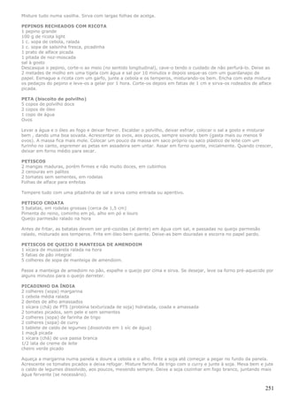 Misture tudo numa vasilha. Sirva com largas folhas de acelga.

PEPINOS RECHEADOS COM RICOTA
1 pepino grande
100 g de ricota light
1 c. sopa de cebola, ralada
1 c. sopa de salsinha fresca, picadinha
1 prato de alface picada
1 pitada de noz-moscada
sal à gosto
Descasque o pepino, corte-o ao meio (no sentido longitudinal), cave-o tendo o cuidado de não perfurá-lo. Deixe as
2 metades de molho em uma tigela com água e sal por 10 minutos e depois seque-as com um guardanapo de
papel. Esmague a ricota com um garfo, junte a cebola e os temperos, misturando-os bem. Encha com esta mistura
os pedaços do pepino e leve-os a gelar por 1 hora. Corte-os depois em fatias de 1 cm e sirva-os rodeados de alface
picada.

PETA (biscoito de polvilho)
5 copos de polvilho doce
2 copos de óleo
1 copo de água
Ovos

Levar a água e o óleo ao fogo e deixar ferver. Escaldar o polvilho, deixar esfriar, colocar o sal a gosto e misturar
bem , dando uma boa sovada. Acrescentar os ovos, aos poucos, sempre sovando bem (gasta mais ou menos 9
ovos). A massa fica mais mole. Colocar um pouco da massa em saco próprio ou saco plástico de leite com um
furinho no canto, espremer as petas em assadeira sem untar. Assar em forno quente, inicialmente. Quando crescer,
deixar em forno médio para secar.

PETISCOS
2 mangas maduras, porém firmes e não muito doces, em cubinhos
2 cenouras em palitos
2 tomates sem sementes, em rodelas
Folhas de alface para enfeitas

Tempere tudo com uma pitadinha de sal e sirva como entrada ou aperitivo.

PETISCO CROATA
5 batatas, em rodelas grossas (cerca de 1,5 cm)
Pimenta do reino, cominho em pó, alho em pó e louro
Queijo parmesão ralado na hora

Antes de fritar, as batatas devem ser pré-cozidas (al dente) em água com sal, e passadas no queijo parmesão
ralado, misturado aos temperos. Frite em óleo bem quente. Deixe-as bem douradas e escorra no papel pardo.

PETISCOS DE QUEIJO E MANTEIGA DE AMENDOIM
1 xícara de mussarela ralada na hora
5 fatias de pão integral
5 colheres de sopa de manteiga de amendoim.

Passe a manteiga de amedoim no pão, espalhe o queijo por cima e sirva. Se desejar, leve oa forno pré-aquecido por
alguns minutos para o queijo derreter.

PICADINHO DA ÍNDIA
2 colheres (sopa) margarina
1 cebola média ralada
2 dentes de alho amassados
1 xícara (chá) de PTS (proteína texturizada de soja) hidratada, coada e amassada
2 tomates picados, sem pele e sem sementes
2 colheres (sopa) de farinha de trigo
2 colheres (sopa) de curry
1 tablete de caldo de legumes (dissolvido em 1 xíc de água)
1 maçã picada
1 xícara (chá) de uva passa branca
1/2 lata de creme de leite
cheiro verde picado

Aqueça a margarina numa panela e doure a cebola e o alho. Frite a soja até começar a pegar no fundo da panela.
Acrescente os tomates picados e deixa refogar. Misture farinha de trigo com o curry e junte à soja. Mexa bem e jute
o caldo de legumes dissolvido, aos poucos, mexendo sempre. Deixe a soja cozinhar em fogo branco, juntando mais
água fervente (se necessário).


                                                                                                                251
 