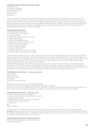 PIMENTÃO GRELHADO COM CEBOLA ROXA
2 cebolas roxas
3 pimentões amarelos
sementes de papoula
tomilho fresco
azeite de oliva
sal a gosto

Corte as cebolas em fatias não muito finas e deixe-as de molho em uma tigela com água fria por cerca de 10
minutos. Em seguida, escorra e enxugue bem. Corte em tiras os pimentões, tempere-os com um fio de azeite e
grelhe-os por 1 minuto de cada lado em uma frigideira antiaderente bem quente. Retire as tiras de pimentão, aos
poucos, tempere com sal e disponha em um refratário, alternando com as fatias de cebola, sementes de papoula e
algumas folhinhas de tomilho. Regue com azeite de oliva, cubra e deixe descansar por 30 minutos. Sirva como
antepasto ou como guarnição de carne grelhada.

PIMENTÕES RECHEADOS
4 pimentões verdes médios
2/3 de xícara de ervilha partida
2 ¼ xícara de água
2 colheres de caldo de legumes em pó
½ cebola média picada
1 xícara de cogumelos picados
3 ou 4 dentes de alho, fatiados fininho
2 colheres de vinagre balsâmico
½ colher de chá de cominho
½ colher de chá de orégano
½ colher de chá de sal
½ xícara de milharina ou farinha de milho
2 tomates médios, sem sementes, picados

Tire a tampinha (base onde fica o talo) e remova as sementes dos pimentões. Coloque-os de boca pra cima numa
vasilha própria para microondas. Lave as ervilhas partidas e coloque numa panela com 1 ¼ de xícara de água e o
caldo de legumes. Leve ao fogo, deixe ferver, diminua o fogo e deixe cozinahr por 30 minutos. Enquanto isso, numa
frigideira grande, salteie a cebola, alho e cogumelos no vinagre balsâmico. Tire do fogo e adicione as ervilhas
cozidas escorridas, o cominho, orégano e sal. Reserve.
Numa frigideira pequena, ferva uma x´ciara de água, adicione a milharina mexendo bem, e tire do fogo. Deixe
repousar por 5 a 8 minutos. Misture esta polenta à mistura de ervilhas e metade dos tomates picados. Recheie os
pimentões com a mistura e leve ao microondas por 8 minutos na potência alta (pausa aos cinco minutos para ver se
já está ok). Tire do micrrondas, deixe repousar por 3 mnutos, cubra com o tomate restante e sirva.

PIMENTÕES RECHEADOS – Receita espanhola
4 pimentões
300 g de arroz
verduras da época
Sal a gosto
500 g de molho de tomates

Prepare o arroz tipo paella com as verduras a gosto.
Remova as sementes e a tampa dos pimentões, deixando-os inteiros.
Recheie-os com o arroz e coloque na panela em fogo baixo. Doure-os levemente e despeje molho de tomate sobre
eles. Tampe e deixe terminar de cozinhar. Se desejar, esta última etapa pode ser feita no forno a gás.

PIMENTÕES RECHEADOS – Receita árabe
2 xícaras de proteína de soja hidratada
½ xícara de tofu drenado e amassado com o garfo
1 cebola grande picada
1 tomate grande picado sem pele ou sementes
1 molho de cheiro verde picado
Pimenta síria
Sal
Óleo de girassol

Corte a parte de cima do pimentão fazendo uma tampa, tire as sementes e tempere com sal e pimenta síria
Recheio: Refogue a cebola e o tomate, junte o tofu, a proteína de soja e tempere com sal e pimenta síria, cozinhe
em fogo brando até pegar gosto. Acrescente o cheiro verde picado à mistura e recheie os pimentões. Tampe e feche
com palitos. Cozinhe no vapor e sirva com arroz.

PIMENTÕES RECHEADOS COM MACARRÃO
250 g de macarrão pequeno (gravata, pena, etc.)
6 pimentões médios

                                                                                                             253
 