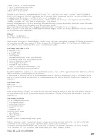 1/4 de xícara de chá de óleo de oliva
1 colher de sopa de suco de limão
1 colher de sopa de vinagre
1/4 de colher de chá de sal

Coloque os pinhões numa panela de pressão grande. Cubra com água fria e leve a cozinhar. Quando começar a
chiar, comece a contar o tempo, cozinhando por 30 minutos. Retire-os da água quente e mergulhe imediatamente
em água gelada. Descasque os pinhões e corte-os em pedaços de 1 cm.
Aqueça o óleo numa frigideira, adicione o aipo e a cebola, fritando por 1 minuto. Junte o pinhão em pedacinhos,
Tabasco, vinagre e sal. Cubra e deixe cozinhar por 3 ou 4 minutos.
Retire a pele dos tomates, corte-os ao meio e retire as sementes. Coloque as metades de tomate numa travessa e,
em cada uma delas, uma colherada grande da mistura de pinhão.
Misture os ingredientes do molho e despeje-o sobre os tomates recheados. Sirva em seguida.
DICA: O pinhão cozido pode ser substituído por sementes de jaca cozidas. Se desejar, pode usar também cubinhos
de glútem marinados em tempero.

PIRÃO
Farinha de mandioca crua
Caldo de cozido ou escaldado

Deixe o caldo do cozido no fogo até ferver. Coloque numa travessa a quantidade necessária de farinha de mandioca,
na seguinte proporção: para a cerca de 1 litro de caldo, 3 a 4 xícaras de chá de farinha. Despeje o caldo fervente
sobre a farinha e vá batendo até ficar com a consistência desejada.

PIRÃO DE BANANA VERDE
6 bananas verdes
1 ½ litro de água
4 dentes de alho
1 cebola picada
3 tomates maduros sem pele e sem sementes
1 pimenta vermelha sem sementes picadinhas
2 cubinhos de caldo de legumes
1 colher de café de colorau
4 colheres de sopa de azeite
1 xícara de chá de farinha de mandioca crua
salsinha e cebolinhas picadas para finalizar

Lave bem as bananas e coloque-as para cozinhar com casca na água (1.1/2). Após cozidas retire a banana, junte os
demais temperos e deixe cozinhar por 10 minutos.
à parte retire as bananas das cascas e amasse gosseiramente com garfo, juntando ao caldo já temperado. Assim
que ferver novamente vá acrescentando farinha aos poucos até dar o ponto do pirão. Finalize com a salsinha e a
cebolinha.

PIRÃO DE CAJU
Dois cajus
farinha de mandioca
alho

Bater no liquidificador 2 cajus (não peneirar) com dois copos de água. Refogar o alho, adicionar ao alho refogado o
suco de cajú e deixar ferver. Adicionar sal a gosto. Acrescentar a farinha de mandioca até dar liga de pirão (não
muito duro).

PISTOU MANCHEGO
250 ml de extrato de tomate
7 berinjelas picadinhas
7 abobrinhas picadinhas
7 tomates picadinhos
3 cebola
3 dentes de alho
tomilho fresco a gosto
1 folha de louro
1 pitada de açúcar
sal a gosto
pimenta-d-reino preta moída na hora a gosto

Refogue a cebola e o alho no azeite até dourar, coloque a berinjela, depois a abobrinha e por último o tomate.
Acrescente tomilho, louro, sal, açúcar e pimenta. Deixe cozinhar por 10 minutos.
Acrescente o extrato de tomate para dar liga e deixe cozinhando. Se precisar, acrescente um pouco de água.
Sirva quente ou frio, com torradinha ou acompanhando uma massa ou carne de soja.

PIZZA DE ALHO E MANJERICÃO

                                                                                                                 255
 