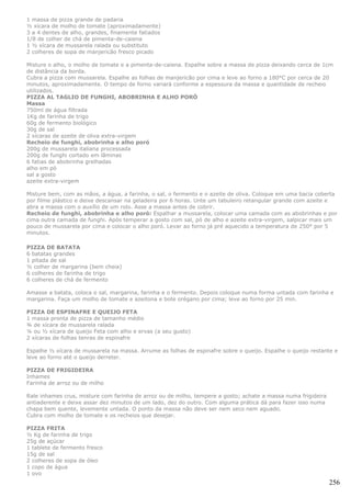 1 massa de pizza grande de padaria
½ xícara de molho de tomate (aproximadamente)
3 a 4 dentes de alho, grandes, finamente fatiados
1/8 de colher de chá de pimenta-de-caiena
1 ½ xícara de mussarela ralada ou substituto
2 colheres de sopa de manjericão fresco picado

Misture o alho, o molho de tomate e a pimenta-de-caiena. Espalhe sobre a massa de pizza deixando cerca de 1cm
de distância da borda.
Cubra a pizza com mussarela. Espalhe as folhas de manjericão por cima e leve ao forno a 180°C por cerca de 20
minutos, aproximadamente. O tempo de forno variará conforme a espessura da massa e quantidade de recheio
utilizados.
PIZZA AL TAGLIO DE FUNGHI, ABOBRINHA E ALHO PORÓ
Massa
750ml de água filtrada
1Kg de farinha de trigo
60g de fermento biológico
30g de sal
2 xícaras de azeite de oliva extra-virgem
Recheio de funghi, abobrinha e alho poró
200g de mussarela italiana processada
200g de funghi cortado em lâminas
6 fatias de abobrinha grelhadas
alho em pó
sal a gosto
azeite extra-virgem

Misture bem, com as mãos, a água, a farinha, o sal, o fermento e o azeite de oliva. Coloque em uma bacia coberta
por filme plástico e deixe descansar na geladeira por 6 horas. Unte um tabuleiro retangular grande com azeite e
abra a massa com o auxílio de um rolo. Asse a massa antes de cobrir.
Recheio de funghi, abobrinha e alho poró: Espalhar a mussarela, colocar uma camada com as abobrinhas e por
cima outra camada de funghi. Após temperar a gosto com sal, pó de alho e azeite extra-virgem, salpicar mais um
pouco de mussarela por cima e colocar o alho poró. Levar ao forno já pré aquecido a temperatura de 250° por 5
minutos.

PIZZA DE BATATA
6 batatas grandes
1 pitada de sal
½ colher de margarina (bem cheia)
6 colheres de farinha de trigo
6 colheres de chá de fermento

Amasse a batata, coloca o sal, margarina, farinha e o fermento. Depois coloque numa forma untada com farinha e
margarina. Faça um molho de tomate e azeitona e bote orégano por cima; leve ao forno por 25 min.

PIZZA DE ESPINAFRE E QUEIJO FETA
1 massa pronta de pizza de tamanho médio
¾ de xícara de mussarela ralada
¼ ou ½ xícara de queijo Feta com alho e ervas (a seu gusto)
2 xícaras de folhas tenras de espinafre

Espalhe ½ xícara de mussarela na massa. Arrume as folhas de espinafre sobre o queijo. Espalhe o queijo restante e
leve ao forno até o queijo derreter.

PIZZA DE FRIGIDEIRA
Inhames
Farinha de arroz ou de milho

Rale inhames crus, misture com farinha de arroz ou de milho, tempere a gosto; achate a massa numa frigideira
antiaderente e deixe assar dez minutos de um lado, dez do outro. Com alguma prática dá para fazer isso numa
chapa bem quente, levemente untada. O ponto da massa não deve ser nem seco nem aguado.
Cubra com molho de tomate e os recheios que desejar.

PIZZA FRITA
½ Kg de farinha de trigo
25g de açúcar
1 tablete de fermento fresco
15g de sal
2 colheres de sopa de óleo
1 copo de água
1 ovo
                                                                                                               256
 
