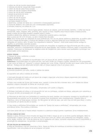 1 colher de chá de tomilho desidratado
2 colheres de chá de manjericão fresco picado
1 colher de chá de salsa fresca picada
1 colher de chá de orégano desidratado
1 colher de chá de alho amassado
1 pitada de pimenta do reino
½ colher de chá de sal
1 colher de chá de açúcar
1 massa de pizza pronta
1 berinjela assada no forno
1 abobrinha, cortada em fatias de 1 centímetro e branqueada (opcional)
1 xícara de abóbora, em cubos de 1cm e branqueada (opcional)
2 tomates maduros, em fatias de 1 cm

Pré-aqueça o forno a 210°C. Numa tigela grande, misture as cebolas, purê de tomate, tomilho, 1 colher de chá de
manjericão, salsa, orégano. Alho, pimenta, sal e açúcar e mexa. Espalhe essa mistura sobre a massa pronta.
Raspe a polpa da berinjela assada e espalhe sobre o molho.
Espalhe a abobrinha, abóbora, tomates e o manjericão restante sobre a berinjela.
Asse a pizza por 20 a 25 minutos, ou até a massa ficar dourada.
Dica: Esta receita pode ser adaptada às suas preferências. Em vez de utilizar abóbora e abobrinha, eu prefiro cobri-
la com a massa de berinjela, a mistura de cebolas e ervas e, algumas folhas de couve fatiadas bem fininho,
refogadas em azeite e alho. O sabor fica inigualável e bastante “italiano”. Você pode experimentar acelga ou
repolho, ou pimentões coloridos picados.
Branqueamento: Técnica de preparo que consiste em mergulhar os vegetais em água fervendo por três a cinco
segundos, escorrer e imediatamente mergulhá-los em água gelada. Isso mantém a textura, sabor e nutrientes dos
vegetais. Costumam-se branquear os vegetais antes de congelá-los, para manter suas qualidades e prolongar sua
preservação contra bactérias.

PIZZA VEGAN
2 massas de pizza, conforme a receita
Para os recheios
Molho: Tomate cru, só batido no liquidificador com um pouco de sal, azeite e orégano ou manjericão.
Cobertura: Você pode fazer um creme de tofu, com sal e limão (ou vinagre) a gosto, batendo em um processador,
e usar como se fosse um "catupiry" e colocar vegetais por cima. Ainda, misturar tomate seco nesse creme (fica uma
delícia). Pedaços de tofu defumado também dão um toque especial (mas é um pouco caro).

Pode-se colocar também:
a) brócolis picadinho com alho, azeite e rodelas de cebola

b) espinafre com alho e rodelas de tomate;

c) berinjela deixada de molho em um pouco de vinagre e água por uma hora e depois espremida (em rodelas),
cebolas e pimentões em cubos;

d) fazer uma versão da rúcula com tomate seco, usando o creme de tofu e tomate seco, com rodelas de cebola
assando e depois colocando as folhas de rúcula por cima;

e) palmito e tomate em cubos misturados, temperados com azeite e orégano;

f) Shiitake marinado em shoyu e um pouquinho de rum ou conhaque, cortado em fatias, salpicado com cebolinha e
um pouco de tofu só amassado com um garfo.

g) Maionese de leite soja com amêndoas ou castanhas-do-pará, batidas com temperos variados no liquidificador. Vá
acrescentando aos poucos um fio de azeite e quando ficar consistente, pare imediatamente. Espalhe sobre a
cobertura, como se fosse queijo cremoso. Se não gostar do leite de soja, use outro tipo de leite para fazer o molho,
e acrescente um dente de alho à receita.

h) Use nozes e amêndoas fermentadas ver receita de “Queijo de nozes e amêndoas”, temperadas com ervas
aromáticas fortes. Fica exótico e delicioso.

Leve para assar até que a massa esteja crocante e a cobertura esteja quente e apetitosa. Sirva imediatamente.

PÓ DA CASCA DE OVO
Separe a casca, ferva por cinco minutos em água com limão e seque ao sol ou no forno quente desligado. Bata no
liquidificador e depois passe por um pano fino. Deve ficar como pó. Utilize uma colherinha nos refogados, sopas,
arroz, feijão, molhos, etc.. O pó de casca de ovo é riquíssimo em cálcio, nutriente importante para o crescimento e
prevenção da osteoporose, na gravidez e amamentação.

PÓ DE FOLHA DE MANDIOCA
A folha de mandioca é rica em vitaminas e ferro. Seque as folhas de mandioca na sombra e depois bata no
liquidificador. Use uma pitada de sal ao preparar um prato.

                                                                                                                258
 