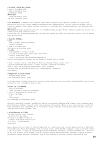 POLENTA FRITA NO FORNO
2 xícaras de chá de fubá
4 xícaras de chá de água
quanto baste de sal
Montagem
1 colher de sopa de azeite
100 g de parmesão ralado

Faça a polenta: Esquente a água. Quando está estiver quase iniciando a fervura, adicione sal à gosto e vá
polvilhando (em chuva) o fubá, mexendo rapidamente para não empelotar. Cozinhe, mexendo sempre. Quando
engrossar, abaixo o fogo e deixe cozinhar, mexendo às vezes (caso seja necessário adicione mais água durante o
cozimento).
Montagem: Coloque a polenta pronta em um refratário untado e espere firmar. Corte em quadrados. Pincele com o
azeite e passe-a no parmesão ralado.
Coloque em uma assadeira antiaderente. Leve ao forno quente, por cerca de 20 minutos, virando do outro lado no
meio do cozimento.

POLENTA RÁPIDA
Caldo
1 cabeça de alho inteiro e com casca
1 ramo de salsinha
4 xícaras de chá de água
Sal marinho e pimenta a gosto
Polenta
1 xícara de chá de farinha de milho
1/2 xícara de chá de queijo ralado light para decorar
2 colheres de sopa de azeite
2 colheres de sopa de salsinha picada para decorar
Cozinhe os ingredientes do caldo até que os dentes de alho fiquem macios.

Retire o ramo de salsa e o alho. Reserve. Retire a polpa do alho da casca e reserve.
Junte os ingredientes da polenta ao caldo e adicione o creme de alho cozido.
Leve ao fogo e deixe cozinhar até aparecer o fundo da panela.
Transfira para um refratário e decore com o queijo ralado e a salsinha.
Bom apetite.

PORÇÃO DE MANGA VERDE
2 mangas verdes firmes
Sal e pimenta-do-reino a gosto

Corte as mangas verdes em cubinhos e tempere com sal e pimenta-do-reino. Leve à geladeira até a hora de servir.
Acompanha bem a cerveja em dias de calor.

PUDIM DE ESPINAFRE
1 maço de espinafre
1 colher de sopa de queijo gruyère ralado
2 colheres de sopa de farinha de trigo
100 g de manteiga
4 ovos
1 copo de leite
sal, pimenta e noz-moscada a gosto

Cozinhar o espinafre em água e sal. Escorrer e picar bem miudinho. Misturar a farinha com leite, manteiga, sal e
pimenta e levar ao fogo, mexendo sempre até engrossar. Deixe esfriar. Bater os ovos e acrescentar ao molho de
leite, juntamente com o espinafre, a noz-moscada e o queijo. Despejar numa fôrma para pudim, bem untada, e
assar em banho-maria durante 1 hora.

PUPUNHA COM ALECRIM
300 g de pupunha fresca desfiada
1 pimenta dedo-de-moça
½ xícara de chá de vinho branco
2 colheres de sopa de alecrim picado
½ xícara de chá de manteiga
sal a gosto

Lave a pupunha e deixe escorrer sobre uma peneira. Lave a pimenta, abra-a e retire as sementes e os filamentos
internos brancos. Pique-a em pedaços bem pequenos, meça 1 colher de chá e coloque-a numa panela com o vinho,
o sal e 1 xícara de chá de água. Leve ao fogo e, assim que ferver, incorpore a pupunha e cozinhe por 15 minutos,
ou até ficar al dente. Retire do fogo, escorra o líquido e reserve a pupunha dentro da panela. Coloque o alecrim
numa outra panela, adicione a manteiga e leve ao fogo baixo por 2 minutos, ou até a manteiga ficar bem
                                                                                                               259
 