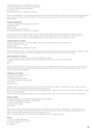 1 potinho pequeno de champignons, escorrido
2 tomates maduros sem sementes em cubinhos
½ xícara de azeitonas pretas picadas
Azeite de oliva
Ervas a gosto (hortelã, manjericão, sálvia)

Pique os champignons ou parta cada um ao meio (se forem muito pequenos). Misture ao restante dos ingredientes e
sirva. Pode ser servido sobre pão italiano, sobre papa de trigo cozido, sobre arroz branco ou sobre torradinhas,
como canapé.

FEIJÃO-FRADINHO
1 xícara de feijão fradinho cozido e escorrido
2 dentes de alho
Óleo de soja
Sal e pimenta-do-reino a gosto
½ xícara de farinha de milho ou de mandioca

Frite o alho no óleo de soja até dourar bem. Junte o feijão cozido e refogue rapidamente, mexendo sempre.
Tempere com sal e pimenta a gosto. Apague o fogo, junte a farinha de milho ou mandioca, mexa e sirva.
Pode ser servido como salada, como acompanhamento de frituras, ou com arroz branco e salada.

FEIJÃO PRETO E LIMÃO
1 lata de feijão preto ou 1 xícara de feijão preto cozido, temperada com uma pitada de sal
2 dentes de alho em lâminas
Azeite de oliva
2 limões descascados, cortados em cubos

Refogue o alho em azeite. Acrescente os feijõe escorridos e feixe fritar um pouco, mexendo sempre. Apague o fogo.
Junte os limões, misture e sirva sobre a massa de sua preferência, ou com arroz branco e salada.

GRÃO-DE-BICO E LIMÃO
2 xícaras de grão de bico cozido e escorrido (mantenha a casca)
1 colher de chá de alecrim seco ou 1 colher de sobremesa de alecrim fresco (recomendável)
1 limão
Sal

Escorra os grãos-de-bico e coloque na saladeira. Por cima, salpique sal, as folhinhas de alecrim e o azeite de oliva.
Leve à geladeira, tampado, para pegar gosto por cerca de 1 hora. Sirva como entrada, acompanhamento, com
polenta, com tabule ou tomates.

LEGUMES AO VAPOR
1 Cenouras em palitos de 3 cm
1 Batata em cubinhos
1 Pimentão pequeno picado
1 xícara de buquezinhos de brócolis
Sal a gosto
Azeite de oliva

Coloque todos os legumes no cesto e cozinhe a vapor até ficarem “al dente”. Tempere com sal e azeite de oliva e
sirva com macarrão farfalle (gravatinha) cozido em água e sal.
Este é o mais versátil, pode ser usado como acompanhamento, prato principal, recheio de tortas ou pastel, ou sobre
arroz ou massas cozidas.
Pode também ser temperado a gosto, com shoyu, limão, alho e óleo, molho de pimenta vermelha, ou mostarda.

MILHO VERDE
2 espigas de milho, ou a depender da quantidade de convidados
2 xícara de cebolinha fresca picada bem fininho
1 colher de sopa de óleo de soja
1 dente de alho moído
Sal a gosto

Frite o alho no óleo, acrescente os grãos de milho cortados rente ao sabugo e refogue bem. Tempere com sal,
tampe e deixe cozinhar por cerca de 5 minutos se o milho estiver bem verde, ou o tempo necessário para ficar
macio. Apague o fogo, acrescente a cebolinha picada e sirva.
Pode ser servido com pão, com arroz ou intercalado entre as camadas de lasanha.

PESTO
1 xícara de manjericão fresco
1 xícara de amêndoas sem pele
½ xícara de azeite
Sal a gosto

                                                                                                                    26
 