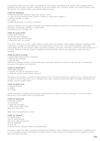 aromatizada. Retire do fogo, passe a manteiga por uma peneira, apertando bem. Acerte o sal e despeje sobre a
pupunha. Volte ao fogo e cozinhe, salteando de vez em quando, por 2 minutos. Acerte o sal, retire do fogo e sirva
em seguida. Se preferir, decore com pimenta-dedo-de-moça.

PURÊ DE ABÓBORA
½ abóbora japonesa cozida em água com sal sem casca
½ xícara de ervas picadas (salsa, coentro, cebolinha, manjericão, orégano...)
2 colheres de óleo ou azeite
sal a gosto
1 pitada de pimenta ou cominho, se desejar

Amasse a abóbora com um garfo formando uma massa homogênea e reserve. Em uma panela aqueça todos os
temperos. Acrescente a abóbora e refogue bem.
Acompanha arroz, torradas, etc.

PURÊ DE ALHO PORÓ
3 alhos-porós (500 g)
1/3 de xícara de manteiga
¾ de xícara de farinha de trigo
2 xícaras de leite, sal a gosto.

Lave bem o alho-poró e corte a parte verde e a parte branca em pedaços. Numa panela, derreta a manteiga, junte
o alho-poró e refogue em fogo baixo por 15 minutos até que fique macio, com a panela tampada. Passe pelo
processador até ficar bem picado. Volte o purê para a panela, acrescente a farinha e cozinhe mexendo sempre por 5
minutos. Adicione o leite aos poucos, raspando o fundo da panela. Cozinhe até engrossar e soltar do fundo e
tempere.

PURÊ DE BATATA-DOCE
1 Kg de batata doce cozida e amassada
2 colheres de manteiga
1 copo de leite
Cozinhe as batatas e amasse ainda quente com a manteiga. Adicione aos poucos o leite até dar a consistência
cremosa e homogênea. Sirva quente.

PURÊ DE BERINJELA
2 Berinjelas grandes
2 colheres de sopa de margarina ou óleo
1 colher de sopa de queijo ralado (opcional)

Descasque as berinjelas e cozinhe em água fervente com sal. Quando estiverem cozidas, coe-as. Amasse tudo com
um garfo e leve ao fogo, junto com a margarina ou o óleo, mexendo sempre até obter uma pasta consistente. Se
desejar, adicione queijo ralado.

PURÊ DE BRÓCOLIS
1 maço de brócolis
½ cebola
sal a gosto

Cortar o brócolis e a cebola. Numa panela, fritar levemente a cebola no azeite. Acrescentar o brócolis cortado.
Mexer de 5 a 10 minutos. Bater no liquidificador.

PURÊ DE ERVILHAS
2 latas de ervilhas
sal e pimenta
1 colher de chá azeite
1 colher (cha) molho inglês
água para dar ponto

Bater tudo no liquidificador e servir.

PURÊ DE INHAME
1,2 Kg de inhame
200 ml creme de leite
100 ml de caldo de legumes
60 g de manteiga
10 g de sal
5 gramas de noz moscada ralada (uma pitada boa)

Descascar, cortar em cubos e cozinhar os inhames até estarem macios. Misturar o creme de leite, a manteiga o sal
e a noz moscada e ferver numa panela. Amassar o purê e juntar aos poucos o líquido morno ou quente do creme.
Bater bem para ficar fofo.

                                                                                                                  260
 