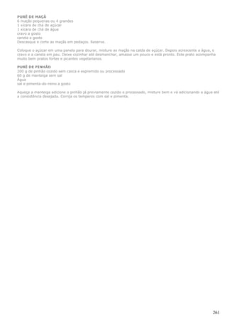 PURÊ DE MAÇÃ
6 maçãs pequenas ou 4 grandes
1 xícara de chá de açúcar
1 xícara de chá de água
cravo a gosto
canela a gosto
Descasque e corte as maçãs em pedaços. Reserve.

Coloque o açúcar em uma panela para dourar, misture as maçãs na calda de açúcar. Depois acrescente a água, o
cravo e a canela em pau. Deixe cozinhar até desmanchar, amasse um pouco e está pronto. Este prato acompanha
muito bem pratos fortes e picantes vegetarianos.

PURÊ DE PINHÃO
200 g de pinhão cozido sem casca e espremido ou processado
60 g de manteiga sem sal
Água
sal e pimenta-do-reino a gosto

Aqueça a manteiga adicione o pinhão já previamente cozido e processado, misture bem e vá adicionando a água até
a consistência desejada. Corrija os temperos com sal e pimenta.




                                                                                                           261
 