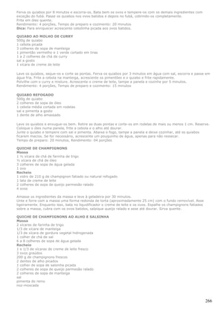 Ferva os quiabos por 8 minutos e escorra-os. Bata bem os ovos e tempere-os com os demais ingredientes com
exceção do fubá. Passe os quiabos nos ovos batidos e depois no fubá, cobrindo-os completamente.
Frite em óleo quente.
Rendimento: 4 porções, Tempo de preparo e cozimento: 20 minutos
Dica: Para enriquecer acrescente cebolinha picada aos ovos batidos.

QUIABO AO MOLHO DE CURRY
500g de quiabo
1 cebola picada
3 colheres de sopa de manteiga
1 pimentão vermelho e 1 verde cortado em tiras
1 a 2 colheres de chá de curry
sal a gosto
1 xícara de creme de leite

Lave os quiabos, seque-os e corte as pontas. Ferva os quiabos por 3 minutos em água com sal, escorra e passe em
água fria. Frite a cebola na manteiga, acrescente os pimentões e o quiabo e frite rapidamente.
Polvilhe com o curry e misture. Acrescente o creme de leite, tampe a panela e cozinhe por 5 minutos.
Rendimento: 4 porções, Tempo de preparo e cozimento: 15 minutos

QUIABO REFOGADO
500g de quiabo
2 colheres de sopa de óleo
1 cebola média cortada em rodelas
sal e pimenta a gosto
1 dente de alho amassado

Lave os quiabos e enxugue-os bem. Retire as duas pontas e corte-os em rodelas de mais ou menos 1 cm. Reserve.
Coloque o óleo numa panela, frite a cebola e o alho até dourar.
Junte o quiabo e tempere com sal e pimenta. Abaixe o fogo, tampe a panela e deixe cozinhar, até os quiabos
ficarem macios. Se for necessário, acrescente um pouquinho de água, apenas para não ressecar.
Tempo de preparo: 20 minutos, Rendimento: 04 porções

QUICHE DE CHAMPIGNONS
Massa
1 ½ xícara de chá de farinha de trigo
½ xícara de chá de óleo
3 colheres de sopa de água gelada
1 ovo
Recheio
1 vidro de 210 g de champignon fatiado ou natural refogado
1 lata de creme de leite
2 colheres de sopa de queijo parmesão ralado
4 ovos

Amasse os ingredientes da massa e leve à geladeira por 30 minutos.
Unte e forre com a massa uma forma redonda de torta (aproximadamente 25 cm) com o fundo removível. Asse
ligeiramente. Enquanto isso, bata no liquidificador o creme de leite e os ovos. Espalhe os champignons fatiados
sobre a massa, cubra com os ovos batidos, salpique queijo ralado e asse até dourar. Sirva quente.

QUICHE DE CHAMPIGNONS AO ALHO E SALSINHA
Massa
2 xícaras de farinha de trigo
1/3 de xícara de manteiga
1/3 de xícara de gordura vegetal hidrogenada
1 colher de chá de sal
6 a 8 colheres de sopa de água gelada
Recheio
1 e 1/3 de xícaras de creme de leite fresco
3 ovos graúdos
200 g de champignons frescos
2 dentes de alho picados
1 colher de sopa de salsinha picada
2 colheres de sopa de queijo parmesão ralado
2 colheres de sopa de manteiga
sal
pimenta do reino
noz-moscada



                                                                                                                  266
 