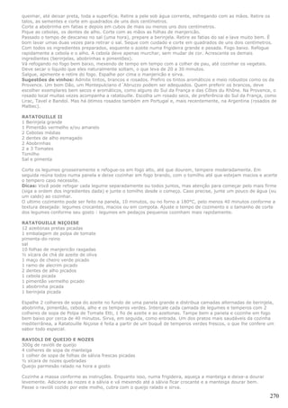 queimar, até deixar preta, toda a superfície. Retire a pele sob água corrente, esfregando com as mãos. Retire os
talos, as sementes e corte em quadrados de uns dois centímetros.
Corte a abobrinha em fatias e depois em cubos de mais ou menos uns dois centímetros.
Pique as cebolas, os dentes de alho. Corte com as mãos as folhas de manjericão.
Passado o tempo de descanso no sal (uma hora), prepare a berinjela. Retire as fatias do sal e lave muito bem. É
bom lavar umas duas vezes para retirar o sal. Seque com cuidado e corte em quadrados de uns dois centímetros.
Com todos os ingredientes preparados, esquente o azeite numa frigideira grande e pesada. Fogo baixo. Refogue
rapidamente a cebola e o alho. A cebola deve apenas murchar, sem mudar de cor. Acrescente os demais
ingredientes (berinjelas, abobrinhas e pimentões).
Vá refogando no fogo bem baixo, mexendo de tempo em tempo com a colher de pau, até cozinhar os vegetais.
Deve secar o líquido que eles naturalmente soltam, o que leva de 20 a 30 minutos.
Salgue, apimente e retire do fogo. Espalhe por cima o manjericão e sirva.
Sugestões de vinhos: Admite tintos, brancos e rosados. Prefiro os tintos aromáticos e meio robustos como os da
Provence. Um bom Dão, um Montepulciano d´Abruzzo podem ser adequados. Quem preferir os brancos, deve
escolher exemplares bem secos e aromáticos, como alguns do Sul da França e das Côtes du Rhône. Na Provence, o
rosado local muitas vezes acompanha a ratatouille. Escolha um rosado seco, de preferência do Sul da França, como
Lirac, Tavel e Bandol. Mas há ótimos rosados também em Portugal e, mais recentemente, na Argentina (rosados de
Malbec).

RATATOUILLE II
1 Berinjela grande
1 Pimentão vermelho e/ou amarelo
2 Cebolas médias
2 dentes de alho esmagado
2 Abobrinhas
2 a 3 Tomates
Tomilho
Sal e pimenta

Corte os legumes grosseiramente e refogue-os em fogo alto, até que dourem, tempere moderadamente. Em
seguida reúna todos numa panela e deixe cozinhar em fogo brando, com o tomilho até que estejam macios e acerte
o tempero caso necessite.
Dicas: Você pode refogar cada legume separadamente ou todos juntos, mas atenção para começar pelo mais firme
(siga a ordem dos ingredientes dada) e junte o tomilho desde o começo. Caso precise, junte um pouco de água (ou
um caldo) ao cozinhar.
O ultimo cozimento pode ser feito na panela, 10 minutos, ou no forno a 180°C, pelo menos 40 minutos conforme a
textura desejada: legumes crocantes, macios ou em compota. Ajuste o tempo de cozimento e o tamanho de corte
dos legumes conforme seu gosto : legumes em pedaços pequenos cozinham mais rapidamente.

RATATOUILLE NIÇOISE
12 azeitonas pretas picadas
1 embalagem de polpa de tomate
pimenta-do-reino
sal
10 folhas de manjericão rasgadas
½ xícara de chá de azeite de oliva
1 maço de cheiro verde picado
1 ramo de alecrim picado
2 dentes de alho picados
1 cebola picada
1 pimentão vermelho picado
1 abobrinha picada
1 berinjela picada

Espalhe 2 colheres de sopa do azeite no fundo de uma panela grande e distribua camadas alternadas de berinjela,
abobrinha, pimentão, cebola, alho e os temperos verdes. Intercale cada camada de legumes e temperos com 2
colheres de sopa de Polpa de Tomate Etti, 1 fio de azeite e as azeitonas. Tampe bem a panela e cozinhe em fogo
bem baixo por cerca de 40 minutos. Sirva, em seguida, como entrada. Um dos pratos mais saudáveis da cozinha
mediterrânea, a Ratatouille Niçoise é feita a partir de um buquê de temperos verdes frescos, o que lhe confere um
sabor todo especial.

RAVIOLI DE QUEIJO E NOZES
300g de ravióli de queijo
4 colheres de sopa de manteiga
1 colher de sopa de folhas de sálvia frescas picadas
½ xícara de nozes quebradas
Queijo parmesão ralado na hora a gosto

Cozinhe a massa conforme as instruções. Enquanto isso, numa frigideira, aqueça a manteiga e deixe-a dourar
levemente. Adicione as nozes e a sálvia e vá mexendo até a sálvia ficar crocante e a manteiga dourar bem.
Passe o ravióli cozido por este molho, cubra com o queijo ralado e sirva.

                                                                                                               270
 
