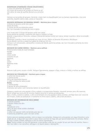 RAWMESAN (PARMESÃO VEGAN CRUDÍVORO)
1 xícara de sementes de girassol
1/2 xícara de levedura de cerveja em flocos ou pó
1/2 colher de sopa de açafrão-da-terra ou cúrcuma
sal

Hidratar as sementes de girassol. Secá-las e bater bem no liquidificador com os demais ingredientes. Vira uma
pastinha, Espalhe sobre o pão, pizza ou macarrão.

RECHEIO BIOMASSA DE BANANA VERDE – Recheio para crepes
2 dúzias de banana verde com casca
Gotas de limão
2 xícaras de chá de azeitonas pretas
Sal, noz-moscada e pimenta-do-reino a gosto

Lave muito bem 2 dúzias de banana verde com casca.
Numa panela de pressão, preencha com água e coloque no fogo.
Quando a água estiver fervendo, coloque 2 dúzias de banana verde com casca, tampe a panela e deixe na pressão
por 20 min.
Destampe a panela e deixe cozinhando por mais 30 min. Retire as bananas da panela e descasque.
Numa panela, cozinhe a polpa com gotas de limão por 20 min.
Coloque num processador, acrescente 2 xícaras de chá de azeitonas pretas, sal, noz-moscada e pimenta-do-reino
branca a gosto.

RECHEIO DE CARNE MOÍDA – Recheio para esfihas
Proteína texturizada de soja hidratada
tomate
cebola
cheiro verde
cominho em pó
azeitona
óleo
azeite
bastante limão
alho
sal

Misturar tudo junto, exceto o limão. Refogue ligeiramente, apague o fogo, misture o limão e recheie as esfihas.

RECHEIO DE COGUMELOS – Recheio para crepes
1 colher de chá de azeite
1 cebola picada
250 g de cogumelos frescos
1 colher de sopa de salsa picada
Molho
1 cebola picada
2 dentes de alho amassados
4 tomates sem pele e sem sementes batido no liquidificador

Coloque o azeite em uma panela e frite a cebola e os cogumelos fatiados, mexendo sempre para não queimar.
Deixe refogar por cerca de 10 minutos. Espere amornar e recheie as panquecas.
Para o molho, misture a cebola, o alho e os tomates em uma panela e deixe cozinhar, em fogo baixo por cerca de
20 minutos. Cubra as panquecas e mantenha no forno baixo (150ºC), até a hora de servir.

RECHEIO DE COXINHAS DE JACA VERDE
2 cebolas grandes
3 dentes médios de alho
azeite
1 pitada de curry
300 g de jaca verde cozida e desfiada
cheiro verde
1 colher de sopa de molho de tomate para dar cor
4 Azeitonas picadinhas (usei a do tipo verde)

Corte a jaca em pedaços grandes, retire a casca e as sementes. Coloque em uma panela com água fervente e uma
pitada de sal. A água tem que cobrir a jaca. Deixe cozinhar em fogo alto por aproximadamente 15 minutos. Retire
do fogo e desfie e desfie. Refogue-a com os outros ingredientes.
Dica: Tenha cuidado na hora de descascar a jaca porque onde ela cai, gruda! Só sai com óleo de cozinha. Passe o
óleo nas mãos e nos utensílios, esfregue e só depois passe o detergente.

                                                                                                                  271
 