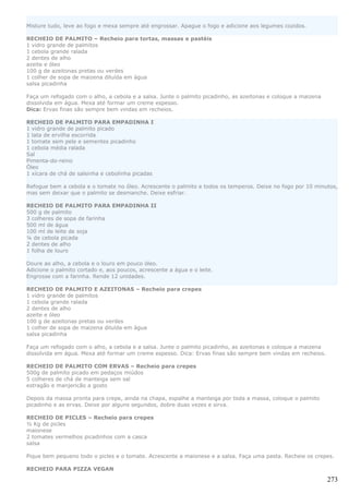Misture tudo, leve ao fogo e mexa sempre até engrossar. Apague o fogo e adicione aos legumes cozidos.

RECHEIO DE PALMITO – Recheio para tortas, massas e pastéis
1 vidro grande de palmitos
1 cebola grande ralada
2 dentes de alho
azeite e óleo
100 g de azeitonas pretas ou verdes
1 colher de sopa de maizena diluída em água
salsa picadinha

Faça um refogado com o alho, a cebola e a salsa. Junte o palmito picadinho, as azeitonas e coloque a maizena
dissolvida em água. Mexa até formar um creme espesso.
Dica: Ervas finas são sempre bem vindas em recheios.

RECHEIO DE PALMITO PARA EMPADINHA I
1 vidro grande de palmito picado
1 lata de ervilha escorrida
1 tomate sem pele e sementes picadinho
1 cebola média ralada
Sal
Pimenta-do-reino
Óleo
1 xícara de chá de salsinha e cebolinha picadas

Refogue bem a cebola e o tomate no óleo. Acrescente o palmito e todos os temperos. Deixe no fogo por 10 minutos,
mas sem deixar que o palmito se desmanche. Deixe esfriar.

RECHEIO DE PALMITO PARA EMPADINHA II
500 g de palmito
3 colheres de sopa de farinha
500 ml de água
100 ml de leite de soja
¼ de cebola picada
2 dentes de alho
1 folha de louro

Doure ao alho, a cebola e o louro em pouco óleo.
Adicione o palmito cortado e, aos poucos, acrescente a água e o leite.
Engrosse com a farinha. Rende 12 unidades.

RECHEIO DE PALMITO E AZEITONAS – Recheio para crepes
1 vidro grande de palmitos
1 cebola grande ralada
2 dentes de alho
azeite e óleo
100 g de azeitonas pretas ou verdes
1 colher de sopa de maizena diluída em água
salsa picadinha

Faça um refogado com o alho, a cebola e a salsa. Junte o palmito picadinho, as azeitonas e coloque a maizena
dissolvida em água. Mexa até formar um creme espesso. Dica: Ervas finas são sempre bem vindas em recheios.

RECHEIO DE PALMITO COM ERVAS – Recheio para crepes
500g de palmito picado em pedaços miúdos
5 colheres de chá de manteiga sem sal
estragão e manjericão a gosto

Depois da massa pronta para crepe, ainda na chapa, espalhe a manteiga por toda a massa, coloque o palmito
picadinho e as ervas. Deixe por alguns segundos, dobre duas vezes e sirva.

RECHEIO DE PICLES – Recheio para crepes
½ Kg de picles
maionese
2 tomates vermelhos picadinhos com a casca
salsa

Pique bem pequeno todo o picles e o tomate. Acrescente a maionese e a salsa. Faça uma pasta. Recheie os crepes.

RECHEIO PARA PIZZA VEGAN

                                                                                                               273
 