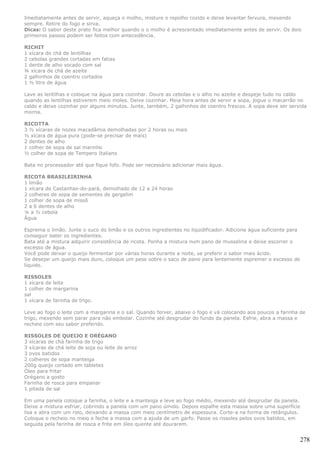 Imediatamente antes de servir, aqueça o molho, misture o repolho cozido e deixe levantar fervura, mexendo
sempre. Retire do fogo e sirva.
Dicas: O sabor deste prato fica melhor quando o o molho é acrescentado imediatamente antes de servir. Os dois
primeiros passos podem ser feitos com antecedência.

RICHIT
1 xícara de chá de lentilhas
2 cebolas grandes cortadas em fatias
1 dente de alho socado com sal
¾ xícara de chá de azeite
2 galhinhos de coentro cortados
1 ½ litro de água

Lave as lentilhas e coloque na água para cozinhar. Doure as cebolas e o alho no azeite e despeje tudo no caldo
quando as lentilhas estiverem meio moles. Deixe cozinhar. Meia hora antes de servir a sopa, jogue o macarrão no
caldo e deixe cozinhar por alguns minutos. Junte, também, 2 galhinhos de coentro frescos. A sopa deve ser servida
morna.

RICOTTA
3 ½ xícaras de nozes macadâmia demolhadas por 2 horas ou mais
½ xícara de água pura (pode-se precisar de mais)
2 dentes de alho
1 colher de sopa de sal marinho
½ colher de sopa de Tempero Italiano

Bata no processador até que fique fofo. Pode ser necessário adicionar mais água.

RICOTA BRASILEIRINHA
1 limão
1 xícara de Castanhas-do-pará, demolhado de 12 a 24 horas
2 colheres de sopa de sementes de gergelim
1 colher de sopa de missô
2 a 6 dentes de alho
¼ a ½ cebola
Água

Esprema o limão. Junte o suco do limão e os outros ingredientes no liqüidificador. Adicione água suficiente para
conseguir bater os ingredientes.
Bata até a mistura adquirir consistência de ricota. Ponha a mistura num pano de musselina e deixe escorrer o
excesso de água.
Você pode deixar o queijo fermentar por várias horas durante a noite, se preferir o sabor mais ácido.
Se desejar um queijo mais duro, coloque um peso sobre o saco de pano para lentamente espremer o excesso de
líquido.

RISSOLES
1 xícara de leite
1 colher de margarina
sal
1 xícara de farinha de trigo.

Leve ao fogo o leite com a margarina e o sal. Quando ferver, abaixe o fogo e vá colocando aos poucos a farinha de
trigo, mexendo sem parar para não embolar. Cozinhe até desgrudar do fundo da panela. Esfrie, abra a massa e
recheie com seu sabor preferido.

RISSOLES DE QUEIJO E ORÉGANO
3 xícaras de chá farinha de trigo
3 xícaras de chá leite de soja ou leite de arroz
3 ovos batidos
2 colheres de sopa manteiga
200g queijo cortado em tabletes
Óleo para fritar
Orégano a gosto
Farinha de rosca para empanar
1 pitada de sal

Em uma panela coloque a farinha, o leite e a manteiga e leve ao fogo médio, mexendo até desgrudar da panela.
Deixe a mistura esfriar, cobrindo a panela com um pano úmido. Depois espalhe esta massa sobre uma superfície
lisa e abra com um rolo, deixando a massa com meio centímetro de espessura. Corte-a na forma de retângulos.
Coloque o recheio no meio e feche a massa com a ajuda de um garfo. Passe os rissoles pelos ovos batidos, em
seguida pela farinha de rosca e frite em óleo quente até dourarem.


                                                                                                                   278
 