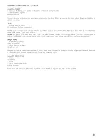 SOBREMESAS PARA PRINCIPIANTES

BANANA FRITA
2 bananas-da-terra, sem casca, partidas no sentido do comprimento
Açúcar e canela a gosto
Óleo para fritar

Numa frigideira antiaderente, respingue umas gotas de óleo. Doure a banana dos dois lados. Sirva com açúcar e
canela por cima.

JUJU
1 litro de suco de fruta
20 saquinhos de juju (geladinho)

Encha cada saquinho com o suco, amarre a ponta e leve ao congelador. Vire depois de meia hora e aguarde mais
meia hora. Sirva. Ótimo para o verão.
Dicas: Os sucos mais indicados para fazer juju são: manga, limão, uva (de garrafa) e coco batido com água e
açúcar. Você pode experimentar outro sabores, acrescentando mais açúcar ou até leite, conforme seu paladar.

MAÇÃ REAL
2 maçãs em cubinhos
Suco de 1 limão
1 colher de mel ou Karo
Canela em pó

Despeje o suco de limão sobre as maçãs, mexa bem para envolvê-las e depois escorra. Sobre os cubinhos, espalhe
a canela em pó a gosto e subra com um fio de mel ou Karo. Sirva.

SALADA DE FRUTAS
1 banana
½ mamão
1 maçã
1 colher de suco de limão
Açúcar a gosto

Corte tudo em cubinhos. Misture o açúcar e o suco de limão e jogue por cima. Sirva gelada.




                                                                                                           28
 