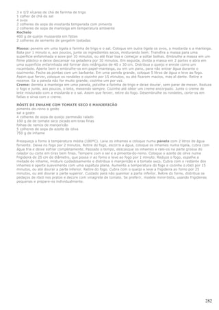 3 e 1/2 xícaras de chá de farinha de trigo
1 colher de chá de sal
4 ovos
2 colheres de sopa de mostarda temperada com pimenta
2 colheres de sopa de manteiga em temperatura ambiente
Recheio
400 g de queijo mussarela em fatias
2 colheres de semente de gergelim tostadas

Massa: peneire em uma tigela a farinha de trigo e o sal. Coloque em outra tigela os ovos, a mostarda e a manteiga.
Bata por 1 minuto e, aos poucos, junte os ingredientes secos, misturando bem. Transfira a massa para uma
superfície enfarinhada e sove por 10 minutos, ou até ficar lisa e começar a soltar bolhas. Embrulhe a massa em um
filme plástico e deixe descansar na geladeira por 30 minutos. Em seguida, divida a massa em 2 partes e abra em
uma superfície enfarinhada até formar dois retângulos de 40 x 30 cm. Distribua o queijo e enrole como um
rocambole. Aperte bem e embrulhe-os em papel-manteiga, ou em um pano, para não entrar água durante o
cozimento. Feche as pontas com um barbante. Em uma panela grande, coloque 5 litros de água e leve ao fogo.
Assim que ferver, coloque os rondeles e cozinhe por 15 minutos, ou até ficarem macios, mas al dente. Retire e
reserve. Se a panela não for muito grande, cozinhe um por vez.
Creme: derreta a manteiga em uma panela, polvilhe a farinha de trigo e deixe dourar, sem parar de mexer. Reduza
o fogo e junte, aos poucos, o leite, mexendo sempre. Cozinhe até obter um creme encorpado. Junte o creme de
leite misturado com a mostarda e o sal. Assim que ferver, retire do fogo. Desembrulhe os rondeles, corte-os em
fatias e sirva com o creme.

RÔSTI DE INHAME COM TOMATE SECO E MANJERICÃO
pimenta-do-reino a gosto
sal a gosto
4 colheres de sopa de queijo parmesão ralado
100 g de de tomate seco picado em tiras finas
folhas de ramos de manjericão
5 colheres de sopa de azeite de oliva
750 g de inhame

Preaqueça o forno à temperatura média (180ºC). Lave os inhames e coloque numa panela com 2 litros de água
fervente. Deixe no fogo por 2 minutos. Retire do fogo, escorra a água, coloque os inhames numa tigela, cubra com
água fria e deixe esfriar completamente. Passado o tempo, descasque os inhames e rale-os na parte grossa do
ralador ou corte em tiras bem finas. Tempere com o sal e a pimenta-do-reino. Coloque o azeite de oliva numa
frigideira de 25 cm de diâmetro, que possa ir ao forno e leve ao fogo por 1 minuto. Reduza o fogo, espalhe a
metade do inhame, misture cuidadosamente e distribua o manjericão e o tomate seco. Cubra com o restante dos
inhames e aperte suavemente com uma espátula plana. Aumente a temperatura do fogo e cozinhe o rösti por 15
minutos, ou até dourar a parte inferior. Retire do fogo. Cubra com o queijo e leve a frigideira ao forno por 25
minutos, ou até dourar a parte superior. Cuidado para não queimar a parte inferior. Retire do forno, distribua os
pedaços de rösti nos pratos e decore com vinagrete de tomate. Se preferir, modele minirröstis, usando frigideiras
pequenas e prepare-os individualmente.




                                                                                                              282
 