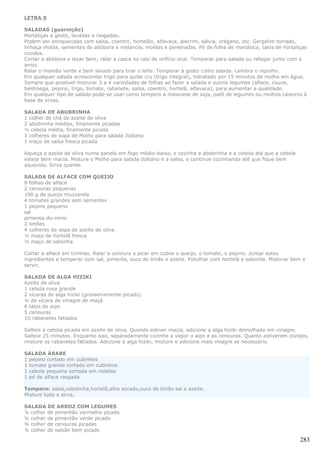 LETRA S

SALADAS (guarnição)
Hortaliças a gosto, lavadas e rasgadas.
Podem ser enriquecidas com salsa, coentro, hortelão, alfavaca, alecrim, sálvia, orégano, etc. Gergelim torrado,
linhaça moída, sementes de abóbora e melancia, moídas e peneiradas. Pó de folha de mandioca, talos de hortaliças
cozidos.
Cortar a abóbora e lavar bem; ralar a casca no ralo de orifício oval. Temperar para salada ou refogar junto com o
arroz.
Ralar o mamão verde e bem lavado para tirar o leite. Temperar à gosto como salada. Lembra o repolho.
Em qualquer salada acrescentar trigo para quibe cru (trigo integral), hidratado por 15 minutos de molho em água.
Sempre que possível misturar 3 a 4 variedades de folhas ao fazer a salada e outros legumes (alface, couve,
beldroega, pepino, trigo, tomate, rabanete, salsa, coentro, hortelã, alfavaca), para aumentar a qualidade.
Em qualquer tipo de salada pode-se usar como tempero a maionese de soja, patê de legumes ou molhos caseiros à
base de ervas.

SALADA DE ABOBRINHA
1 colher de chá de azeite de oliva
2 abobrinha médias, finamente picadas
½ cebola média, finamente picada
3 colheres de sopa de Molho para salada Italiano
1 maço de salsa fresca picada

Aqueça o azeite de oliva numa panela em fogo médio-baixo, e cozinhe a abobrinha e a cebola até que a cebola
esteja bem macia. Misture o Molho para salada Italiano e a salsa, e continue cozinhando até que fique bem
aquecido. Sirva quente.

SALADA DE ALFACE COM QUEIJO
8 folhas de alface
2 cenouras pequenas
100 g de queijo muzzarela
4 tomates grandes sem sementes
1 pepino pequeno
sal
pimenta-do-reino
2 limões
4 colheres de sopa de azeite de oliva
½ maço de hortelã fresca
½ maço de salsinha

Cortar a alface em tirinhas. Ralar a cenoura e picar em cubos o queijo, o tomate, o pepino. Juntar estes
ingredientes e temperar com sal, pimenta, suco de limão e azeite. Polvilhar com hortelã e salsinha. Misturar bem e
servir.

SALADA DE ALGA HIZIKI
Azeite de oliva
1 cebola roxa grande
2 xícaras de alga hiziki (grosseiramente picado)
¼ de xícara de vinagre de maçã
6 talos de aipo
5 cenouras
10 rabanetes fatiados

Salteie a cebola picada em azeite de oliva. Quando estiver macia, adicione a alga hiziki demolhada em vinagre.
Salteie 25 minutos. Enquanto isso, separadamente cozinhe a vapor o aipo e as cenouras. Quanto estiverem cozidos,
misture os rabanetes fatiados. Adicione à alga hiziki, misture e adicione mais vinagre se necessário.

SALADA ÁRABE
1 pepino cortado em cubinhos
1 tomate grande cortado em cubinhos
1 cebola pequena cortada em rodelas
1 pé de alface rasgada

Tempero: salsa,cebolinha,hortelã,alho socado,suco de limão sal e azeite.
Misture tudo e sirva.

SALADA DE ARROZ COM LEGUMES
¼ colher de pimentão vermelho picado
¼ colher de pimentão verde picado
¾ colher de cenouras picadas
¼ colher de salsão bem picado

                                                                                                               283
 