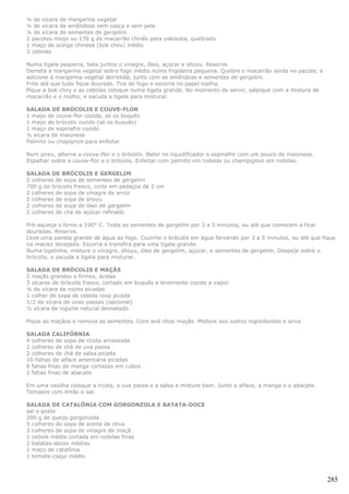 ¼ de xícara de margarina vegetal
¼ de xícara de amêndoas sem casca e sem pele
¼ de xícara de sementes de gergelim
2 pacotes miojo ou 170 g de macarrão chinês para yakisoba, quebrado
1 maço de acelga chinesa (bok choy) médio
3 cebolas

Numa tigela pequena, bata juntos o vinagre, óleo, açúcar e shoyu. Reserve.
Derreta a margarina vegetal sobre fogo médio numa frigideira pequena. Quebre o macarrão ainda no pacote, e
adicione à margarina vegetal derretida, junto com as amêndoas e sementes de gergelim.
Frite até que tudo fique dourado. Tire do fogo e escorra no papel toalha.
Pique a bok choy e as cebolas coloque numa tigela grande. No momento de servir, salpique com a mistura de
macarrão e o molho, e sacuda a tigela para misturar.

SALADA DE BRÓCOLIS E COUVE-FLOR
1 maço de couve-flor cozida, só os buquês
1 maço de brócolis cozido (só os buquês)
1 maço de espinafre cozido
½ xícara de maionese
Palmito ou chapignon para enfeitar

Num pirex, alterne a couve-flor e o brócolis. Bater no liquidificador o espinafre com um pouco de maionese.
Espalhar sobre a couve-flor e o brócolis. Enfeitar com palmito em rodelas ou champignon em rodelas.

SALADA DE BRÓCOLIS E GERGELIM
2 colheres de sopa de sementes de gergelim
700 g de brócolis fresco, corte em pedaços de 2 cm
2 colheres de sopa de vinagre de arroz
2 colheres de sopa de shoyu
2 colheres de sopa de óleo de gergelim
2 colheres de chá de açúcar refinado

Pré-aqueça o forno a 190° C. Toste as sementes de gergelim por 3 a 5 minutos, ou até que comecem a ficar
douradas. Reserve.
Leve uma panela grande de água ao fogo. Cozinhe o brócolis em água fervendo por 3 a 5 minutos, ou até que fique
na maciez dezejada. Escorra e transfira para uma tigela grande.
Numa tigelinha, misture o vinagre, shoyu, óleo de gergelim, açúcar, e sementes de gergelim. Despeje sobre o
brócolis, e sacuda a tigela para misturar.

SALADA DE BRÓCOLIS E MAÇÃS
2 maçãs grandes e firmes, ácidas
3 xícaras de brócolis fresco, cortado em buquês e levemente cozido a vapor
¼ de xícara de nozes picadas
1 colher de sopa de cebola roxa picada
1/3 de xícara de uvas passas (opcional)
½ xícara de iogurte natural desnatado

Pique as maçãos e remova as sementes. Core and chop maçãs. Misture aos outros ingredientes e sirva.

SALADA CALIFÓRNIA
4 colheres de sopa de ricota amassada
2 colheres de chá de uva passa
2 colheres de chá de salsa picada
10 folhas de alface americana picadas
6 fatias finas de manga cortadas em cubos
2 fatias finas de abacate

Em uma vasilha coloque a ricota, a uva passa e a salsa e misture bem. Junte a alface, a manga e o abacate.
Tempere com limão e sal.

SALADA DE CATALÔNIA COM GORGONZOLA E BATATA-DOCE
sal a gosto
200 g de queijo gorgonzola
5 colheres de sopa de azeite de oliva
3 colheres de sopa de vinagre de maçã
1 cebola média cortada em rodelas finas
2 batatas-doces médias
1 maço de catalônia
1 tomate-caqui médio



                                                                                                              285
 