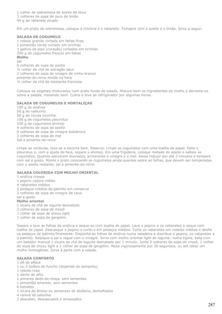 1 colher de sobremesa de azeite de oliva
3 colheres de sopa de suco de limão
40 g de rabanete picado

Em um prato de sobremesa, coloque a chicória e o rabanete. Tempere com o azeite e o limão. Sirva a seguir.

SALADA DE COGUMELO
1 cebola grande cortada em fatias finas
1 pimentão verde cortado em tirinhas
3 galhos de aipo (coração) cortados em tirinhas
250 g de cogumelos frescos em fatias
Molho
sal
6 colheres de sopa de azeite
½ colher de chá de estragão seco
2 colheres de sopa de vinagre de vinho branco
pimenta-do-reino moída na hora
½ colher de chá de mostarda francesa

Coloque os vegetais misturados num prato fundo de salada. Misture bem os ingredientes do molho e derrame-os
sobre a salada, mexendo bem. Cubra e leve ao refrigerador por algumas horas.

SALADA DE COGUMELOS E HORTALIÇAS
100 g de endívia
50 g de radicchio
50 g de rúcula novinha
100 g de cogumelos pleurotus
100 g de cogumelos shimeji
4 colheres de sopa de azeite
6 colheres de sopa de vinagre balsâmico
2 colheres de sopa de mel
Sal e pimenta-do-reino

Limpe as verduras, lave-as e escorra bem. Reserve. Limpe os cogumelos com uma toalha de papel. Fatie o
pleurotus e, com a ajuda da faca, separe o shimeji. Em uma frigideira, coloque metade do azeite e salteie os
cogumelos. Quando estiverem dourados, acrescente o vinagre e o mel. Deixe reduzir por até 2 minutos e tempere
com sal a gosto. Monte o prato colocando os cogumelos ainda quentes sobre as folhas, que devem ser temperadas
com o azeite restante, sal e pimenta-do-reino.

SALADA COLORIDA COM MOLHO ORIENTAL
1 endívia crespa
1 pepino caipira médio
4 rabanetes médios
2 pedaços médios de palmito em conserva
2 colheres de sopa de vinagre de cava
sal a gosto
Molho oriental
1 xícara de chá de iogurte desnatado
2 colheres de sopa de missô
1 colher de sopa de shoyu light
1 colher de sopa de gergelim

Separe e lave as folhas da endívia e seque-as com toalha de papel. Lave o pepino e os rabanetes e seque com
toalha de papel. Descasque o pepino e corte-o em pedaços médios. Corte os rabanetes em rodelas médias e desfie
os pedaços de palmito finamente. Disponha as folhas de endívia numa saladeira e distribua o pepino, os rabanetes e
o palmito. Salpique o sal e regue com o vinagre. Sirva com molho oriental light de iogurte: numa tigela, bata com
um batedor manual 1 xícara de chá de iogurte desnatado por 1 minuto. Junte 2 colheres de sopa de missô, 1 colher
de sopa de shoyu light e 1 colher de sopa de gergelim. Mexa vigorosamente por 30 segundos, ou até obter um
molho homogêneo. Sirva à parte com a salada.

SALADA CONFORTO
1 pé de alface
1 ou 2 bulbos de funcho (depende do tamanho)
1 cebola roxa
1 dente de alho
1 pimenta dedo-de-moça, sem sementes
1 pimentão amarelo, sem sementes
6 tomates
1 xícara de brotos ou sementes de abóbora, demolhados
4 ramos de salsinha
2 abacates, descascados e amassados
                                                                                                              287
 