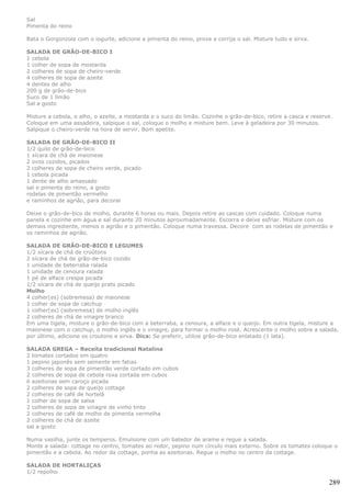 Sal
Pimenta do reino

Bata o Gorgonzola com o iogurte, adicione a pimenta do reino, prove e corrija o sal. Misture tudo e sirva.

SALADA DE GRÃO-DE-BICO I
1 cebola
1 colher de sopa de mostarda
2 colheres de sopa de cheiro-verde
4 colheres de sopa de azeite
4 dentes de alho
200 g de grão-de-bico
Suco de 1 limão
Sal a gosto

Misture a cebola, o alho, o azeite, a mostarda e o suco do limão. Cozinhe o grão-de-bico, retire a casca e reserve.
Coloque em uma assadeira, salpique o sal, coloque o molho e misture bem. Leve à geladeira por 30 minutos.
Salpique o cheiro-verde na hora de servir. Bom apetite.

SALADA DE GRÃO-DE-BICO II
1/2 quilo de grão-de-bico
1 xícara de chá de maionese
2 ovos cozidos, picados
2 colheres de sopa de cheiro verde, picado
1 cebola picada
1 dente de alho amassado
sal e pimenta do reino, a gosto
rodelas de pimentão vermelho
e raminhos de agrião, para decorar

Deixe o grão-de-bico de molho, durante 6 horas ou mais. Depois retire as cascas com cuidado. Coloque numa
panela e cozinhe em água e sal durante 20 minutos aproximadamente. Escorra e deixe esfriar. Misture com os
demais ingrediente, menos o agrião e o pimentão. Coloque numa travessa. Decore com as rodelas de pimentão e
os raminhos de agrião.

SALADA DE GRÃO-DE-BICO E LEGUMES
1/2 xícara de chá de croûtons
2 xícara de chá de grão-de-bico cozido
1 unidade de beterraba ralada
1 unidade de cenoura ralada
1 pé de alface crespa picada
1/2 xícara de chá de queijo prato picado
Molho
4 colher(es) (sobremesa) de maionese
1 colher de sopa de catchup
1 colher(es) (sobremesa) de molho inglês
2 colheres de chá de vinagre branco
Em uma tigela, misture o grão-de-bico com a beterraba, a cenoura, a alface e o queijo. Em outra tigela, misture a
maionese com o catchup, o molho inglês e o vinagre, para formar o molho rosé. Acrescente o molho sobre a salada,
por último, adicione os croutons e sirva. Dica: Se preferir, utilize grão-de-bico enlatado (1 lata).

SALADA GREGA – Receita tradicional Natalina
2 tomates cortados em quatro
1 pepino japonês sem semente em fatias
3 colheres de sopa de pimentão verde cortado em cubos
2 colheres de sopa de cebola roxa cortada em cubos
6 azeitonas sem caroço picada
2 colheres de sopa de queijo cottage
2 colheres de café de hortelã
1 colher de sopa de salsa
2 colheres de sopa de vinagre de vinho tinto
2 colheres de café de molho de pimenta vermelha
2 colheres de chá de azeite
sal a gosto

Numa vasilha, junte os temperos. Emulsione com um batedor de arame e regue a salada.
Monte a salada: cottage no centro, tomates ao redor, pepino num círculo mais externo. Sobre os tomates coloque o
pimentão e a cebola. Ao redor da cottage, ponha as azeitonas. Regue o molho no centro da cottage.

SALADA DE HORTALIÇAS
1/2 repolho

                                                                                                                 289
 