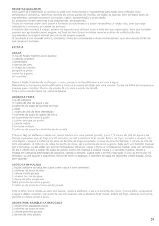 RECEITAS SALGADAS
Para quem já é habituado à cozinha ou está com mais tempo e ingredientes para fazer uma refeição mais
sofisticada e completa, reunimos receitas de várias partes do mundo, de todas as épocas, com diversos tipos de
ingredientes, sempre buscando variedade, sabor, apresentação e praticidade.
As pesquisas foram extensas e as descobertas, empolgantes.
Todas as receitas desse livro visam a fornecer os nutrientes e o sabor necessários à nossa vida, sem que seja
necessário o consumo de carnes de animais.
A maioria das receitas é vegan, porém há algumas que utilizam ovos e leite em sua preparação. Para que também
possam ser apreciadas pelos vegans, no final do livro foram incluídas receitas e dicas de substituição dos
ingredientes de origem animal por outros de origem vegetal.
O resultado é um manual prático, completo, cheio de curiosidades e dicas interessantes, que sem dúvida farão da
sua mesa um sucesso.

LETRA A

ABARÁ
½ Kg de feijão fradinho para acarajé
3 cebolas grandes
2 pimentões
4 dentes de alho
½ maço de coentro
gengibre a gosto
castanha a gosto
sal marinho

Deixe o feijão fradinho de molho por 1 noite, passe-o no liquidificador e escorra a água.
Bata todos os temperos no liquidificador e misture à massa de feijão em uma panela. Enrole na folha de bananeira e
coloque para cozinhar. Depois de cozido dê cor com o azeite de dendê.
Esta é uma receita típica da culinária Baiana.

ABÓBORA FRITA
1kg de abóbora
½ xícara de chá de água e sal
2 colheres de sopa de farinha de trigo
2 ovos
1 xícara de chá de leite desnatado
4 colheres de sopa de azeite de oliva
sal e pimenta-do-reino a gosto
1 colher de sopa de azeite
1 cebola média
2 tomates médios
2 colheres de sopa de cebolinha verde picada

Coloque 1kg de abóbora cortada em cubos médios em uma panela grande, junte 1/2 xícara de chá de água e sal.
Tampe a panelae leve ao fogo por 20 minutos, ou até a abóbora ficar macia. Retire do fogo, escorra e reserve. Em
uma tigela, coloque 2 colheres de sopa de farinha de trigo peneirada, 2 ovos levemente batidos, 1 xícara de chá de
leite desnatado, 4 colheres de sopa de azeite de oliva, sal e pimenta-do-reino a gosto. Bata com um batedor manual
por 2 minutos, ou até obter um creme homogêneo. Reserve. Ligue o forno à temperatura média. Unte um refratário
de 20 X 28cm com 1 colher de sopa de azeite. Corte em rodelas 1 cebola média e 2 tomates médios. Monte a
fritada em camadas alternadas de abóbora, cebola e tomate. Cubra com o creme reservado e leve ao forno por 40
minutos, ou até dourar a superfície. Retire do forno e salpique 2 colheres de sopa de cebolinha verde picada. Sirva
bem quente.

ABÓBORA REFOGADA
2 Kg de abóbora cortada em cubos (sem casca e sem semente)
2 colheres de sopa de óleo
1 cebola média picada
2 xícaras de chá de água
1 dente de alho amassado
Sal e pimenta-do-reino a gosto
2 colheres de sopa de cheiro-verde picado

Frite o alho com a cebola no óleo até dourar. Junte a abóbora, o sal e a pimenta-do-reino. Misture bem, acrescente
a água e deixe cozinhar, mexendo de vez em quando, até a abóbora ficar macia. Retire do fogo, coloque num pirex,
polvilhe o cheiro-verde e sirva.

ABOBRINHA BRASILEIRA REFOGADA
2 abobrinhas brasileira picada
2 colheres de sopa de óleo
1 cebola pequena picada
2 dentes de alho picado

                                                                                                                29
 